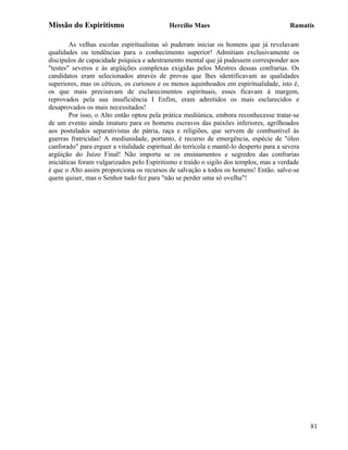 Missão do Espiritismo                       Hercílio Maes                                Ramatís

        As velhas escolas espiritualistas só puderam iniciar os homens que já revelavam
qualidades ou tendências para o conhecimento superior! Admitiam exclusivamente os
discípulos de capacidade psíquica e adestramento mental que já pudessem corresponder aos
"testes" severos e às argüições complexas exigidas pelos Mestres dessas confrarias. Os
candidatos eram selecionados através de provas que lhes identificavam as qualidades
superiores, mas os céticos, os curiosos e os menos aquinhoados em espiritualidade, isto é,
os que mais precisavam de esclarecimentos espirituais, esses ficavam à margem,
reprovados pela sua insuficiência I Enfim, eram admitidos os mais esclarecidos e
desaprovados os mais necessitados!
        Por isso, o Alto então optou pela prática mediúnica, embora reconhecesse tratar-se
de um evento ainda imaturo para os homens escravos das paixões inferiores, agrilhoados
aos postulados separativistas de pátria, raça e religiões, que servem de combustível às
guerras fratricidas! A mediunidade, portanto, é recurso de emergência, espécie de "óleo
canforado" para erguer a vitalidade espiritual do terrícola e mantê-lo desperto para a severa
argüição do Juízo Final! Não importa se os ensinamentos e segredos das confrarias
iniciáticas foram vulgarizados pelo Espiritismo e traído o sigilo dos templos, mas a verdade
é que o Alto assim proporciona os recursos de salvação a todos os homens! Então. salve-se
quem quiser, mas o Senhor tudo fez para "não se perder uma só ovelha"!




                                                                                                81
 