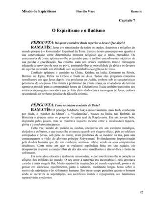Missão do Espiritismo                      Hercílio Maes                               Ramatís

                                                                              Capítulo 7

                        O Espiritismo e o Budismo

       PERGUNTA: Há quem considere Buda superior a Jesus! Que dizeis?
       RAMATÍS: Jesus é o sintetizador de todos os credos, doutrinas e religiões do
mundo porque é o Governador Espiritual da Terra. Jamais deveis preocupar-vos quanto à
sua superioridade sobre determinado instrutor religioso que o tenha precedido. Os
antecessores de Jesus aplainaram-lhe o caminho para o melhor entendimento iniciático de
sua paixão e crucificação. No entanto, cada um desses instrutores trouxe mensagem
adequada a certo tipo de raça ou povo, ensinando-lhes a imortalidade da alma e os deveres
do espírito encarnado em afinidade com os postulados evangélicos de Jesus.
        Confúcio aplainou o caminho na China, Krishna na Índia, Zoroastro na Pérsia,
Hermes no Egito, Orfeu na Grécia e Buda na Ásia. Todos eles pregaram conceitos
semelhantes aos que Jesus depois iria proclamar na Judéia, embora sob as características
peculiares do seu povo. Eles foram a preliminar do Cristo Jesus, os niveladores do terreno
agreste e erosado para a compreensão futura do Cristianismo. Buda também transmitiu aos
asiáticos mensagem renovadora em perfeita eletividade com a mensagem de Jesus, embora
rescendendo ao perfume peculiar da filosofia oriental.


       PERGUNTA: Como se iniciou a missão de Buda?
       RAMATÍS: O príncipe Siddharta Sakya-muni Gautama, mais tarde conhecido
por Buda, o “Senhor da Mente”, o “Esclarecido”, nasceu na Índia, nas fímbrias do
Himalaia e cresceu entre os prazeres da corte real de Kapilavastu. Era um jovem belo,
disputado pelas jovens, mas se mostrava inquieto mesmo entre a incalculável riqueza,
glória e o conforto principesco.
        Certa vez, saindo do palácio às ocultas, encontrou em seu caminho mendigos,
aleijados e enfermos, o que nunca lhe acontecia quando em viagem oficial, pois os infelizes
estropiados e párias, sob pena de morte, eram proibidos de se mostrar na rua, para não
constrangerem a visão do glorioso príncipe Sakya-muni. Profundamente impressionado
pela desdita humana que ele não conhecia, sentiu-se infeliz vendo os seus compatriotas
desditosos. Certa noite em que se realizava esplêndida festa em seu palácio, ele
desapareceu disposto a compartilhar da dor dos seus semelhantes e aliviar-lhes o fardo do
sofrimento.
        Era uma alma elevada e realmente missionária; e por isso feriram-lhe o coração as
aflições dos infelizes do mundo. O seu amor à natureza era inconcebível, pois devotava
carinho à mais singela flor. Muito sensível às inspirações do mundo espiritual, gostava de
pensar em silencioso recolhimento, junto à natureza, meditando longas horas sobre o
motivo da existência e do sofrimento humano. Em breve tempo percebeu quanto o homem
ainda se escraviza às superstições, aos sacrifícios inúteis e repugnantes, aos fanatismos
separativistas e odientos.



                                                                                              82
 