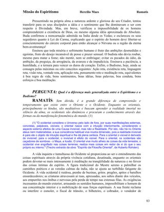 Missão do Espiritismo                            Hercílio Maes                                     Ramatís

        Pressentindo na própria alma a natureza ardente e gloriosa do seu Criador, tentou
transferir para os seus discípulos a idéia e o sentimento que lhe dominavam o ser com
respeito à Divindade. Mas, em breve, verificou a impossibilidade de os homens
compreenderem a existência de Deus, ou mesmo alguma idéia aproximada do Absoluto.
Buda confirmou a reencarnação admitida na Índia desde os Vedas; e esclareceu os seus
seguidores quanto à Lei do Carma, explicando que o espírito do homem deve libertar-se
conscientemente do cárcere corporal para então alcançar o Nirvana ou a região da eterna
bem-aventurança!
        Ensinou que toda miséria e sofrimento humano é fruto das ambições desmedidas e
egoístas, fruto do desejo incansável de posse e prazer sensual. O budista não devia roubar,
mesmo para matar a fome; não mentir, nem se embriagar; evitar os pecados do ódio, da
ambição, da preguiça, da arrogância, da avareza e da impudicícia. Ensinava a paciência, a
humildade, e a ternura para vencer os duros de coração. Enfim, o Budismo, hoje, ainda se
consagra pelas máximas ou oito conceitos seguintes: Ação reta, existência reta, linguagem
reta, visão reta, vontade reta, aplicação reta, pensamento reto e meditação reta, equivalentes
à boa regra de vida, bons sentimentos, boas idéias, boas palavras, boa conduta, bons
esforços e boa meditação.


        PERGUNTA:             Qual é a diferença mais generalizada entre o Espiritismo e o
Budismo?
        RAMATÍS: Sem dúvida, é a grande diferença de compreensão e
temperamento que existe entre o Oriente e o Ocidente. Enquanto os orientais,
principalmente os hindus, são meditativos e buscam aprender a realidade imortal no
silêncio da alma, os ocidentais são dinâmicos e procuram o conhecimento através das
formas ou da manifestação fenomênica do mundo. (1)

        (1) "O ocidental considera o Universo pelo lado de fora, por suas manifestações externas,
concretas, palpáveis, visíveis; o oriental nasce com a intuição interiormente, considerando o
aspecto externo efeitos de uma Causa invisível, mas não a Realidade. Por isto, não há no Oriente
ateus nem materialistas; a sua consciência habitual vive noutra dimensão, pois a realidade invisível
é para ele o objeto de intuição espiritual e lhe dá plena certeza. Para o oriental o visível é derivado
do invisível; para o ocidental, o invisível é efeito do visível. Para o oriental, os ocidentais são
caçadores de sombras - o Maya, a ilusão. O oriental vive muito alheio às coisas da vida terrestre; o
ocidental vive engolfado nas coisas terrenas; realiza mais coisas em redor de si do que o seu
próprio eu interno." (Trecho extraído da obra: "Espírito da Filosofia Oriental", de Huberto Rohden).

       A vida inquieta e tumultuosa do Ocidente só proporciona ao ser o entendimento das
coisas espirituais através da própria vivência cotidiana, desatinada, enquanto os orientais
podem devotar-se mais intensamente à meditação na tranqüilidade da natureza e no fervor
das coisas íntimas do espírito. A figura tradicional do Mestre sereno a palmilhar os
caminhos poéticos e as veredas calmas da índia, não se ajusta ao turbilhão fatigante do
Ocidente. A vida ocidental é ruidosa, prenhe de buzinas, gritos. pregões, apitos e barulhos
ensurdecedores; as criaturas atravessam ai ruas, apressadas, aos saltos diante dos veículos,
aos empurrões nos ônibus e nervosas pela perda de tempo nas extensas filas. As exigências
incessantes do mundo exterior, arrasando os sentidos humanos, impossibilitam o homem de
sua concentração interior e a mobilização de suas forças espirituais. A sua frente reclama
ou interfere o esmoler, o fiscal de trânsito, o bilheteiro, o cobrador, o vendedor de


                                                                                                          83
 