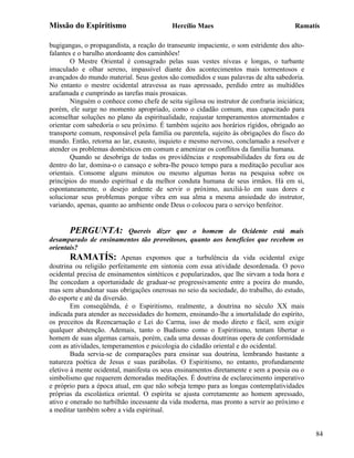 Missão do Espiritismo                       Hercílio Maes                               Ramatís

bugigangas, o propagandista, a reação do transeunte impaciente, o som estridente dos alto-
falantes e o barulho atordoante dos caminhões!
        O Mestre Oriental é consagrado pelas suas vestes níveas e longas, o turbante
imaculado e olhar sereno, impassível diante dos acontecimentos mais tormentosos e
avançados do mundo material. Seus gestos são comedidos e suas palavras de alta sabedoria.
No entanto o mestre ocidental atravessa as ruas apressado, perdido entre as multidões
azafamada e cumprindo as tarefas mais prosaicas.
        Ninguém o conhece como chefe de seita sigilosa ou instrutor de confraria iniciática;
porém, ele surge no momento apropriado, como o cidadão comum, mas capacitado para
aconselhar soluções no plano da espiritualidade, reajustar temperamentos atormentados e
orientar com sabedoria o seu próximo. É também sujeito aos horários rígidos, obrigado ao
transporte comum, responsável pela família ou parentela, sujeito às obrigações do fisco do
mundo. Então, retorna ao lar, exausto, inquieto e mesmo nervoso, conclamado a resolver e
atender os problemas domésticos em comum e amenizar os conflitos da família humana.
        Quando se desobriga de todas os providências e responsabilidades de fora ou de
dentro do lar, domina-o o cansaço e sobra-lhe pouco tempo para a meditação peculiar aos
orientais. Consome alguns minutos ou mesmo algumas horas na pesquisa sobre os
princípios do mundo espiritual e da melhor conduta humana de seus irmãos. Há em si,
espontaneamente, o desejo ardente de servir o próximo, auxiliá-lo em suas dores e
solucionar seus problemas porque vibra em sua alma a mesma ansiedade do instrutor,
variando, apenas, quanto ao ambiente onde Deus o colocou para o serviço benfeitor.


       PERGUNTA:              Quereis dizer que o homem do Ocidente está mais
desamparado de ensinamentos tão proveitosos, quanto aos benefícios que recebem os
orientais?
        RAMATÍS: Apenas expomos que a turbulência da vida ocidental exige
doutrina ou religião perfeitamente em sintonia com essa atividade desordenada. O povo
ocidental precisa de ensinamentos sintéticos e popularizados, que lhe sirvam a toda hora e
lhe concedam a oportunidade de graduar-se progressivamente entre a poeira do mundo,
mas sem abandonar suas obrigações onerosas no seio da sociedade, do trabalho, do estudo,
do esporte e até da diversão.
        Em conseqüênda, é o Espiritismo, realmente, a doutrina no século XX mais
indicada para atender as necessidades do homem, ensinando-lhe a imortalidade do espírito,
os preceitos da Reencarnação e Lei do Carma, isso de modo direto e fácil, sem exigir
qualquer abstenção. Ademais, tanto o Budismo como o Espiritismo, tentam libertar o
homem de suas algemas carnais, porém, cada uma dessas doutrinas opera de conformidade
com as atividades, temperamentos e psicologia do cidadão oriental e do ocidental.
        Buda servia-se de comparações para ensinar sua doutrina, lembrando bastante a
natureza poética de Jesus e suas parábolas. O Espiritismo, no entanto, profundamente
eletivo à mente ocidental, manifesta os seus ensinamentos diretamente e sem a poesia ou o
simbolismo que requerem demoradas meditações. É doutrina de esclarecimento imperativo
e próprio para a época atual, em que não sobeja tempo para as longas contemplatividades
próprias da escolástica oriental. O espírita se ajusta corretamente ao homem apressado,
ativo e onerado no turbilhão incessante da vida moderna, mas pronto a servir ao próximo e
a meditar também sobre a vida espiritual.


                                                                                               84
 