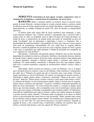 Missão do Espiritismo                       Hercílio Maes                               Ramatís




       PERGUNTA: Gostaríamos de mais alguns exemplos comparativos entre os
ensinamentos do Budismo e o método direto do Espiritismo, em nossa época.
        RAMATÍS: Buda e a doutrina espírita, na essência, dizem as mesmas coisas,
porém, de modo diferente; o primeiro dirige-se à mente oriental, poética e mística, a partir
de 600 anos antes de Cristo, quando iniciou sua missão libertadora; o Espiritismo dirige-se,
particularmente, ao cidadão ocidental do século XX, cheio de dúvidas ou interpretações
equívocas.
        O budista ainda pode alegar falta de treino meditativo para interpretar, a rigor,
certas máximas budistas; mas o espírita assimila o ensinamento que é acessível tanto à
criança corno ao velho, ao analfabeto como ao sábio! Na época da vivência de Buda e no
tempo de Jesus, o conhecimento do mundo oculto não podia ser transmitido ao povo de
modo "ex-abrupto", pois só alimentaria a superstição, o temor e o fanatismo. Daí, a
peculiaridade das máximas budistas e das parábolas de Jesus, que velavam à massa comum
certa parte do ensinamento transcendental. Por isso, ainda hoje os exegetas bíblicos
discutem o sentido da parábola em que Jesus fez secar a figueira, porque ele traria a guerra
e não a paz, ou pretendem que tenha chamado o Templo de Jerusalém (um matadouro de
aves e animais), de "casa de Deus"!
        Obviamente, o Espiritismo não pretende superar o Budismo, mas em face de grande
disparidade de condições evolutivas, realizações científicas e descobertas técnicas, domínio
do mundo oculto e demais avanços do homem atual, a doutrina espírita é mais própria para
as massas populares, enquanto o budismo requer mentes e costumes mais eletivos à
meditação. No ensino budista, comumente, o discípulo deve tirar suas próprias ilações,
após ouvir o conceito doutrinário, enquanto no esclarecimento espírita o ensino é direto e
taxativo!
        Dizia Buda: "Quem renuncia aos desejos se torna um brâmane", isto é, só depois
que o discípulo buscava conhecer o que era um brâmane, então assimilava o ensinamento,
por saber que o "brâmane era aquele que não se reencarna mais e que atinge o Nirvana,
região equivalente ao céu do Catolicismo. No entanto, na exposição do mesmo conceito, o
Espiritismo é rápido, prático, direto e impressivo, explicando: "liberta-te da carne e serás
um anjo". Buda diz: "Quem injuria o homem virtuoso é como quem cospe contra o vento".
E a doutrina de Kardec, no seu esclarecimento simples, indica a mesma coisa no seguinte:
"Quem injuria o próximo será injuriado." A poética e simbólica composição doutrinária de
Buda diz outro ensinamento: "As coisas brotam do coração e o coração as dispõe; quem
fala ou age com mau coração, a dor o acompanha como o pé do animal que o arrasta; quem
fala ou age com coração, a felicidade o acompanha como a própria sombra". O Espiritismo,
maravilha de simplificação para todos os homens, explica sem rodeios poéticos ao traduzir
o mesmo conceito acima, expondo: "O homem colhe no presente ou no futuro os efeitos
felizes ou desventurados das causas boas ou más do passado." Buda, expondo outro ensino
de sua doutrina, assim se dirige à mente oriental: "Se tu pedires que a margem oposta do rio
venha a ti, ela virá? Não! Tu é que tens de atravessar o rio para ir buscá-la." Segundo as
pegadas de Jesus, e sob o mesmo tema, o Espiritismo é unânime em esclarecer que, sem
esforço, o homem nada alcança; e por isso, apenas diz "Buscai e achareis."




                                                                                               85
 