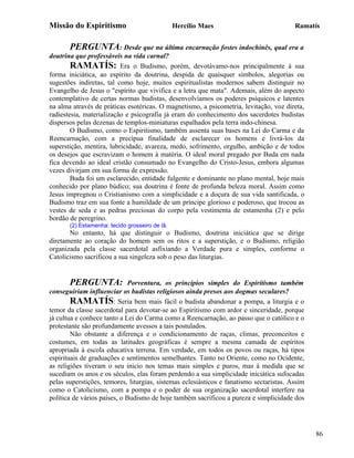 Missão do Espiritismo                           Hercílio Maes                            Ramatís


       PERGUNTA: Desde que na última encarnação fostes indochinês, qual era a
doutrina que professáveis na vida carnal?
        RAMATÍS: Era o Budismo, porém, devotávamo-nos principalmente à sua
forma iniciática, ao espírito da doutrina, despida de quaisquer símbolos, alegorias ou
sugestões indiretas, tal como hoje, muitos espiritualistas modernos sabem distinguir no
Evangelho de Jesus o "espírito que vivifica e a letra que mata". Ademais, além do aspecto
contemplativo de certas normas budistas, desenvolvíamos os poderes psíquicos e latentes
na alma através de práticas esotéricas. O magnetismo, a psicometria, levitação, voz direta,
radiestesia, materialização e psicografia já eram do conhecimento dos sacerdotes budistas
dispersos pelas dezenas de templos-miniaturas espalhados pela terra indo-chinesa.
        O Budismo, como o Espiritismo, também assenta suas bases na Lei do Carma e da
Reencarnação, com a precípua finalidade de esclarecer os homens e livrá-los da
superstição, mentira, lubricidade, avareza, medo, sofrimento, orgulho, ambição e de todos
os desejos que escravizam o homem à matéria. O ideal moral pregado por Buda em nada
fica devendo ao ideal cristão consumado no Evangelho do Cristo-Jesus, embora algumas
vezes divirjam em sua forma de expressão.
        Buda foi um esclarecido, entidade fulgente e dominante no plano mental, hoje mais
conhecido por plano búdico; sua doutrina é fonte de profunda beleza moral. Assim como
Jesus impregnou o Cristianismo com a simplicidade e a doçura de sua vida santificada, o
Budismo traz em sua fonte a humildade de um príncipe glorioso e poderoso, que trocou as
vestes de seda e as pedras preciosas do corpo pela vestimenta de estamenha (2) e pelo
bordão de peregrino.
       (2) Estamenha: tecido grosseiro de lã.
       No entanto, há que distinguir o Budismo, doutrina iniciática que se dirige
diretamente ao coração do homem sem os ritos e a superstição, e o Budismo, religião
organizada pela classe sacerdotal asfixiando a Verdade pura e simples, conforme o
Catolicismo sacrificou a sua singeleza sob o peso das liturgias.


        PERGUNTA: Porventura, os princípios simples do Espiritismo também
conseguiriam influenciar os budistas religiosos ainda presos aos dogmas seculares?
        RAMATÍS: Seria bem mais fácil o budista abandonar a pompa, a liturgia e o
temor da classe sacerdotal para devotar-se ao Espiritismo com ardor e sinceridade, porque
já cultua e conhece tanto a Lei do Carma como a Reencarnação, ao passo que o católico e o
protestante são profundamente avessos a tais postulados.
        Não obstante a diferença e o condicionamento de raças, climas, preconceitos e
costumes, em todas as latitudes geográficas é sempre a mesma camada de espíritos
apropriada à escola educativa terrena. Em verdade, em todos os povos ou raças, há tipos
espirituais de graduações e sentimentos semelhantes. Tanto no Oriente, como no Ocidente,
as religiões tiveram o seu inicio nos temas mais simples e puros, mas à medida que se
sucediam os anos e os séculos, elas foram perdendo a sua simplicidade iniciática sufocadas
pelas superstições, temores, liturgias, sistemas eclesiásticos e fanatismo sectaristas. Assim
como o Catolicismo, com a pompa e o poder de sua organização sacerdotal interfere na
política de vários países, o Budismo de hoje também sacrificou a pureza e simplicidade dos




                                                                                                86
 