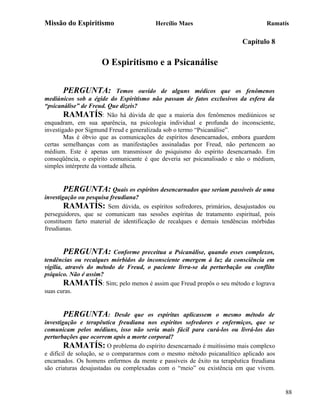 Missão do Espiritismo                   Hercílio Maes                            Ramatís

                                                                        Capítulo 8

                     O Espiritismo e a Psicanálise

      PERGUNTA:             Temos ouvido de alguns médicos que os fenômenos
mediúnicos sob a égide do Espiritismo não passam de fatos exclusivos da esfera da
“psicanálise” de Freud. Que dizeis?
        RAMATÍS: Não há dúvida de que a maioria dos fenômenos mediúnicos se
enquadram, em sua aparência, na psicologia individual e profunda do inconsciente,
investigado por Sigmund Freud e generalizada sob o termo “Psicanálise”.
        Mas é óbvio que as comunicações de espíritos desencarnados, embora guardem
certas semelhanças com as manifestações assinaladas por Freud, não pertencem ao
médium. Este é apenas um transmissor do psiquismo do espírito desencarnado. Em
conseqüência, o espírito comunicante é que deveria ser psicanalisado e não o médium,
simples intérprete da vontade alheia.


      PERGUNTA: Quais os espíritos desencarnados que seriam passíveis de uma
investigação ou pesquisa freudiana?
        RAMATÍS: Sem dúvida, os espíritos sofredores, primários, desajustados ou
perseguidores, que se comunicam nas sessões espíritas de tratamento espiritual, pois
constituem farto material de identificação de recalques e demais tendências mórbidas
freudianas.


      PERGUNTA:           Conforme preceitua a Psicanálise, quando esses complexos,
tendências ou recalques mórbidos do inconsciente emergem à luz da consciência em
vigília, através do método de Freud, o paciente livra-se da perturbação ou conflito
psíquico. Não é assim?
        RAMATÍS: Sim; pelo menos é assim que Freud propôs o seu método e lograva
suas curas.


      PERGUNTA:             Desde que os espíritas aplicassem o mesmo método de
investigação e terapêutica freudiana nos espíritos sofredores e enfermiços, que se
comunicam pelos médiuns, isso não seria mais fácil para curá-los ou livrá-los das
perturbações que ocorrem após a morte corporal?
        RAMATÍS: O problema do espírito desencarnado é muitíssimo mais complexo
e difícil de solução, se o compararmos com o mesmo método psicanalítico aplicado aos
encarnados. Os homens enfermos da mente e passíveis de êxito na terapêutica freudiana
são criaturas desajustadas ou complexadas com o “meio” ou existência em que vivem.


                                                                                        88
 