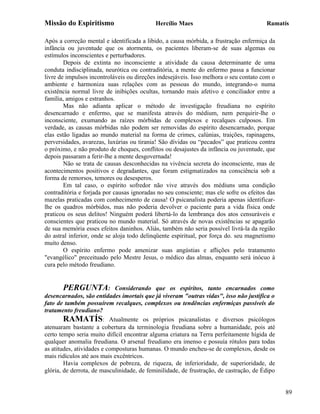 Missão do Espiritismo                       Hercílio Maes                               Ramatís

Após a correção mental e identificada a libido, a causa mórbida, a frustração enfermiça da
infância ou juventude que os atormenta, os pacientes liberam-se de suas algemas ou
estímulos inconscientes e perturbadores.
        Depois de extinta no inconsciente a atividade da causa determinante de uma
conduta indisciplinada, neurótica ou contraditória, a mente do enfermo passa a funcionar
livre de impulsos incontroláveis ou direções indesejáveis. Isso melhora o seu contato com o
ambiente e harmoniza suas relações com as pessoas do mundo, integrando-o numa
existência normal livre de inibições ocultas, tornando mais afetivo e conciliador entre a
família, amigos e estranhos.
        Mas não adianta aplicar o método de investigação freudiana no espírito
desencarnado e enfermo, que se manifesta através do médium, nem perquirir-lhe o
inconsciente, exumando as raízes mórbidas de complexos e recalques culposos. Em
verdade, as causas mórbidas não podem ser removidas do espírito desencarnado, porque
elas estão ligadas ao mundo material na forma de crimes, calúnias, traições, rapinagens,
perversidades, avarezas, luxúrias ou tirania! São dívidas ou “pecados” que praticou contra
o próximo, e não produto de choques, conflitos ou desajustes da infância ou juventude, que
depois passaram a ferir-lhe a mente desgovernada!
        Não se trata de causas desconhecidas na vivência secreta do inconsciente, mas de
acontecimentos positivos e degradantes, que foram estigmatizados na consciência sob a
forma de remorsos, temores ou desesperos.
        Em tal caso, o espírito sofredor não vive através dos médiuns uma condição
contraditória e forjada por causas ignoradas no seu consciente; mas ele sofre os efeitos das
mazelas praticadas com conhecimento de causa! O psicanalista poderia apenas identificar-
lhe os quadros mórbidos, mas não poderia devolver o paciente para a vida física onde
praticou os seus delitos! Ninguém poderá libertá-lo da lembrança dos atos censuráveis e
conscientes que praticou no mundo material. Só através de novas existências se apagarão
de sua memória esses efeitos daninhos. Aliás, também não seria possível livrá-la da região
do astral inferior, onde se aloja todo delinqüente espiritual, por força do. seu magnetismo
muito denso.
        O espírito enfermo pode amenizar suas angústias e aflições pelo tratamento
"evangélico" preceituado pelo Mestre Jesus, o médico das almas, enquanto será inócuo à
cura pelo método freudiano.


       PERGUNTA:             Considerando que os espíritos, tanto encarnados como
desencarnados, são entidades imortais que já viveram "outras vidas", isso não justifica o
fato de também possuírem recalques, complexos ou tendências enfermiças passíveis do
tratamento freudiano?
        RAMATÍS: Atualmente os próprios psicanalistas e diversos psicólogos
atenuaram bastante a cobertura da terminologia freudiana sobre a humanidade, pois até
certo tempo seria muito difícil encontrar alguma criatura na Terra perfeitamente hígida de
qualquer anomalia freudiana. O arsenal freudiano era imenso e possuía rótulos para todas
as atitudes, atividades e composturas humanas. O mundo encheu-se de complexos, desde os
mais ridículos até aos mais excêntricos.
        Havia complexos de pobreza, de riqueza, de inferioridade, de superioridade, de
glória, de derrota, de masculinidade, de feminilidade, de frustração, de castração, de Édipo


                                                                                               89
 