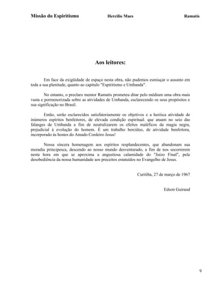 Missão do Espiritismo                     Hercílio Maes                             Ramatís




                                   Aos leitores:

        Em face da exigüidade de espaço nesta obra, não pudemos esmiuçar o assunto em
toda a sua plenitude, quanto ao capitulo "Espiritismo e Umbanda".

        No entanto, o preclaro mentor Ramatís prometeu ditar pelo médium uma obra mais
vasta e pormenorizada sobre as atividades de Umbanda, esclarecendo os seus propósitos e
sua significação no Brasil.

       Então, serão esclarecidos satisfatoriamente os objetivos e a heróica atividade de
inúmeros espíritos benfeitores, de elevada condição espiritual. que atuam no seio das
falanges de Umbanda a fim de neutralizarem os efeitos maléficos da magia negra,
prejudicial à evolução do homem. É um trabalho hercúleo, de atividade benfeitora,
incorporado às hostes do Amado Cordeiro Jesus!

      Nossa sincera homenagem aos espíritos resplandecentes, que abandonam sua
moradia principesca, descendo ao nosso mundo desventurado, a fim de nos socorrerem
nesta hora em que se aproxima a angustiosa calamidade do "Juízo Final", pela
desobediência da nossa humanidade aos preceitos estatuídos no Evangelho de Jesus.


                                                          Curitiba, 27 de março de 1967


                                                                         Edson Guiraud




                                                                                           9
 