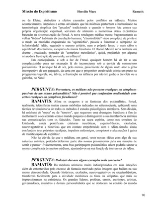 Missão do Espiritismo                       Hercílio Maes                                Ramatís

ou de Eletra, atribuídos a efeitos causados pelos conflitos na infância. Muitos
acontecimentos, impulsos e certas atividades que há milênios perturbam a humanidade na
terminologia simplista dos "pecados" tradicionais e quando o homem luta contra sua
própria organização espiritual, serviram de alimento a numerosas obras excêntricas
baseadas na sistematização de Freud. A nova rotulagem médica matou fragorosamente as
velhas "fobias" habituais da circulação humana; "claustrofobia" virou complexo de prisão e
o medo da multidão enquadrado na "agorafobia", passou a fomentar o complexo de
inferioridade! Aliás, seguindo o mesmo critério, nem o próprio Jesus, o mais sábio e
equilibrado dos homens, escaparia da mania freudiana. O Divino Mestre seria também um
doente . recalcado, portador do "complexo messiânico", quiçá, produzido por alguma
arrasadora frustração de comando, na infância!
        Em conseqüência, e sob a luz de Freud, qualquer homem há de ter o seu
complexozinho para ser exumado lá do inconsciente sob a perícia de sentencioso
psicanalista. O recalque há de ser, pelo menos, proveniente de algum susto ante o grito
intempestivo de um papagaio, da cena em que o progenitor enraivecido atirou um prato na
progenitora tagarela, ou, talvez, a frustração na infância por não ter ganho a bicicleta ou a
gaitinha, no Natal!


        PERGUNTA: Porventura, os médiuns não possuem recalques ou complexos
passíveis de um exame psicanalítico? Não é possível que confundam mediunidade com
certos recalques ou complexos freudianos?
        RAMATÍS: Afora os exageros e as fantasias dos psicanalistas, Freud,
realmente, identificou muitas causas mórbidas radicadas no subconsciente, aplicando uma
técnica revolucionária de todos os métodos ê estudos psicológicos anteriores. Sem dúvida,
há médiuns de "mesa" ou de "terreiro", que requerem uma drenagem freudiana a fim de
melhorarem o seu contato com o mundo psíquico e distinguirem a sua interferência anímica
nas comunicações com os falecidos. Tanto na seara espírita, como nos terreiros de
Umbanda, ainda pontificam criaturas neuróticas, esquizofrênicas, exaltadas,
neurovegetativas e histéricas que em contato empobrecido com o Além-túmulo, ainda
confundem seus próprios recalques, impulsos enfermiços, complexos e alucinações à guisa
de manifestações de espíritos!
        Não há dúvida de que o médium, em geral, veste nossas idéias com algo de sua
natureza anímica, podendo deformar parte dos nossos pensamentos pela sua maneira de
sentir e pensar! Evidentemente, uma boa garimpagem psicanalítica talvez poderia sanear a
mente complicada de muitos médiuns, ajustando-os na sua função de intérpretes do Além.


       PERGUNTA: Poderíeis dar-nos alguns exemplos mais concretos?
       RAMATÍS: Há médiuns anímicos muito indisciplinados em suas              emoções
além de entontecidos pelo excesso de fantasia motivado pelas imagens que bailam na sua
mente descontrolada. Quando histéricos, exaltados, neurovegetativos ou esquizofrênicos,
transferem facilmente para a atividade mediúnica os fatos ou simpatias que mais os
impressionaram na existência. Os grandes líderes, profetas, santos, escritores, artistas,
governadores, ministros e demais personalidades que se destacam no cenário do mundo


                                                                                                90
 