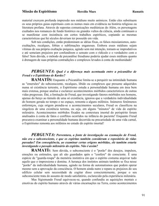 Missão do Espiritismo                       Hercílio Maes                               Ramatís

material exercem profunda impressão nos médiuns muito anímicos. Então eles substituem
os seus próprios guias espirituais com os nomes mais em evidência na história religiosa ou
literatura profana. Através de supostas comunicações mediúnicas do Além, os personagens
exaltados nos romances de fundo histórico ou grandes vultos da ciência, ainda continuam a
se manifestar com insistência em certos trabalhos espiríticos, copiando as mesmas
características que há séculos deveriam ter possuído em vida.
        Sob tais condições, então predominam as idéias fixas, os falsos messianismos, auto-
exaltações, recalques, fobias e sublimações enganosas. Embora esses médiuns sejam
vítimas de sua própria exaltação psíquica, agindo sem má intenção, tornam-se improdutivos
e até semeiam prejuízos por confundirem o sensato com o ridículo e o verdadeiro com o
falso! Sem dúvida, o método de psicanálise freudiano poderia ajudar esses médiuns quanto
à drenagem de suas próprias contradições e complexos levados à conta de mediunidade!


       PERGUNTA:            Qual é a diferença mais acentuada entre a psicanálise de
Freud e o Espiritismo de Kardec?
       RAMATÍS: Enquanto a Psicanálise limita-se a perquirir na intimidade humana
as "emersões" do subconsciente, recalques, libido ou complexos que presume adquiridos
numa só existência terrestre, o Espiritismo estuda a personalidade humana em área bem
mais extensa, porque analisa e esclarece acontecimentos mórbidos característicos de outras
vidas pregressas. Daí, a limitação de Freud, que investigando fatores mórbidos nos homens,
apenas do berço ao túmulo de uma só existência, ignorou que a verdadeira individualidade
do homem gerada no tempo e no espaço, remonta a alguns milênios. Inúmeros fenômenos
enfermiços, cuja origem prendia-se a acontecimentos seculares, Freud os classificou na
singeleza de uma existência terrena, ou seja, em alguns "minutos" de vida do espírito
milenário. Acontecimentos mórbidos fixados na contextura imortal do perispírito foram
analisados à conta de fatos e conflitos ocorridos na infância do paciente! Enquanto Freud
procurava examinar a personalidade humana decorrida na precariedade de uma vida carnal,
o Espiritismo remonta aos milênios no estudo do espírito imortal!


       PERGUNTA: Porventura, a fonte de investigação ou exumação de Freud,
não era o subconsciente, e que os espíritas também consideram o repositório de vidas
passadas? Em conseqüência, ao examinar certas origens mórbidas, ele também estaria
investigando o passado milenário do espírito. Não é assim?
        RAMATÍS: Sem dúvida, o subconsciente é o "porão" dos desejos, impulsos,
emoções ou estímulos, que ali são guardados após o "confere" do consciente. É uma
espécie de "guarda-roupa" da memória instintiva em que o espírito costuma arquivar tudo
aquilo que o impressiona e domina. A herança dos instintos animais também se fixa nesse
"porão" da individualidade humana, agindo na forma de automatismos que podem operar
mesmo sem a aprovação da consciência. O homem ainda nutre e repara os prejuízos do seu
edifício celular sem necessidade de cogitar disso conscientemente, porque o seu
subconsciente trata do assunto de modo satisfatório, esclarecido pela experiência milenária.
        Mas Sigismundo Freud equivocou-se, quando confundiu as aquisições mentais e
emotivas do espírito humano através de várias encarnações na Terra, como acontecimentos


                                                                                               91
 