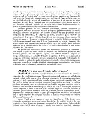 Missão do Espiritismo                      Hercílio Maes                              Ramatís

oriundos de uma só existência humana. Apesar da sua terminologia brilhante, pesquisa
sincera e obstinada, inclusive suas concepções da libido como desejo e força oriunda do
instinto sexual, ou "instinto vital", segundo Jung, ele apenas investigou um fragmento do
espírito imortal. Suas teorias impressionantes para os doutos da época, enfraqueceram em
sua vitalidade científica porque ele desconhecia a reencarnação do espírito nas vidas
sucessivas. Ademais, Freud, como diversos outros pesquisadores, ignorava que a maioria
dos distúrbios nervosos, mentais ou emotivos radicavam-se fundamentalmente no
perispírito preexistente e sobrevivente à morte do corpo físico.
        Inúmeras psicoses do sexo, impulsos delinqüentes, condutas excêntricas ou
extravagantes, nada mais são do que produtos do impacto "pré-reencarnatório" do espírito
naufragado no vórtice das paixões e dos instintos inferiores em vidas pregressas. Muitos
complexos de inferioridade, de Édipo ou de Eletra, assinalados pelos "experts" da
psicanálise, são de projeções mórbidas do pretérito, e não reflexos da infância humana! Há
frustrações seculares vibrando na contextura delicada do perispírito do homem., que jamais
poderão ser curadas pela terapêutica de Freud fundamentada em uma só vida carnal! São
acontecimentos que traumatizaram uma existência inteira no passado, cujos estímulos
mórbidos ainda centuplicaram-se na vivência do espírito desencarnado e sob intenso
desespero, no Além-túmulo.
        Os psicanalistas não poderão libertar seus pacientes de recalques ou, complexos,
cuja origem se perde na trama secular ou milenária das, encarnações pregressas! São
distúrbios gerados pelo ódio, egoísmo, orgulho, pela ambição, crueldade, vingança ou
cobiça! Em tais casos, os postulados brilhantes e sugestivos de Freud são inócuos para a
solução de problemas espirituais, sensíveis unicamente à medicação do Evangelho do
Cristo! Jamais, os sentimentos e atos-pecaminosos produzidos pelo espírito em suas vidas
sucessivas, podem lograr solução satisfatória na pesquisa de acontecimentos ocorridos na
infância do homem, situados no prazo de uma só existência carnal.


       PERGUNTA: Gostaríamos de entender melhor esse assunto!
       RAMATÍS: O Espírito reencarnado sofre o assédio incessante           dos estímulos
enfermiços das existências anteriores. Há criminosos que ainda guardam no recôndito da
memória perispiritual a cena do crime infamante; caluniadores de ontem vivem assustados
temendo a descoberta de suas violências passadas; tiranos trafegam desesperados pelas ruas
das cidades, fugindo inconscientemente dos gritos de suas vítimas seculares. Há espíritos
que lutam apavorados contra os estímulos suicidas de vidas pregressas; mulheres tentam a
santidade ainda sentindo nos lábios o gosto amargo do lodo da prostituição; homens de
talento vagueiam a esmo acicatados pelas imagens torpes da literatura fescenina e
libidinosa que infiltraram outrora na mente da juventude; criaturas aparentemente sadias,
empalidecem e tremem no cenário da igreja que conspurcaram no passado ou desmaiam
ante os cepos sangrentos dos açougues, revivendo na memória perispiritual a sua vivência
de "carrasco" no passado!
        Jamais Freud e seus seguidores poderiam identificar a libido desses seres,
recorrendo sumariamente aos acontecimentos da infância e dos conflitos emotivos dos seus
progenitores. Terão de penetrar no passado reencarnatório da alma eterna! Então, poderão
reajustar suas classificações mórbidas e ampliar seu repertório freudiano, anotando,



                                                                                             92
 