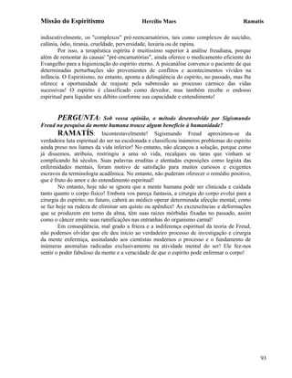 Missão do Espiritismo                       Hercílio Maes                               Ramatís

indiscutivelmente, os "complexos" pré-reencarnatórios, tais como complexos de suicídio,
calúnia, ódio, tirania, crueldade, perversidade, luxúria ou de rapina.
        Por isso, a terapêutica espírita é muitíssimo superior à análise freudiana, porque
além de remontar às causas' "pré-encarnatórias", ainda oferece o medicamento eficiente do
Evangelho para a higienização do espírito eterno. A psicanálise convence o paciente de que
determinadas perturbações são provenientes de conflitos e acontecimentos vividos na
infância. O Espiritismo, no entanto, aponta a delinqüência do espírito, no passado, mas lhe
oferece a oportunidade de reajuste pela submissão ao processo cármico das vidas
sucessivas! O espírito é classificado como devedor, mas também recebe o endosso
espiritual para liquidar seu débito conforme sua capacidade e entendimento!


       PERGUNTA:             Sob vossa opinião, o método desenvolvido por Sigismundo
Freud na pesquisa da mente humana trouxe algum benefício à humanidade?
        RAMATÍS: Incontestavelmente! Sigismundo Freud aproximou-se da
verdadeira luta espiritual do ser na escalonada e classificou inúmeros problemas do espírito
ainda preso nos liames da vida inferior! No entanto, não alcançou a solução, porque como
já dissemos, atribuiu, restringiu a uma só vida, recalques ou taras que vinham se
complicando há séculos. Suas palavras eruditas e alentadas exposições como legista das
enfermidades mentais, foram motivo de satisfação para muitos curiosos e exigentes
escravos da terminologia acadêmica. No entanto, não puderam oferecer o remédio positivo,
que é fruto do amor e do entendimento espiritual!
        No entanto, hoje não se ignora que a mente humana pode ser clinicada e cuidada
tanto quanto o corpo físico! Embora vos pareça fantasia, a cirurgia do corpo evolui para a
cirurgia do espírito; no futuro, caberá ao médico operar determinada afecção mental, como
se faz hoje na rudeza de eliminar um quisto ou apêndice! As excrescências e deformações
que se produzem em torno da alma, têm suas raízes mórbidas fixadas no passado, assim
como o câncer emite suas ramificações nas entranhas do organismo carnal!
        Em conseqüência, mal grado a frieza e a indiferença espiritual da teoria de Freud,
não podemos olvidar que ele deu início ao verdadeiro processo de investigação e cirurgia
da mente enfermiça, assinalando aos cientistas modernos o processo e o fundamento de
inúmeras anomalias radicadas exclusivamente na atividade mental do ser! Ele fez-nos
sentir o poder fabuloso da mente e a veracidade de que o espírito pode enfermar o corpo!




                                                                                               93
 