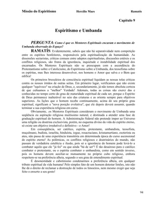 Missão do Espiritismo                        Hercílio Maes                                 Ramatís

                                                                                 Capítulo 9

                           Espiritismo e Umbanda

       PERGUNTA: Como é que os Mentores Espirituais encaram o movimento de
Umbanda observado do Espaço?
        RAMATÍS: Evidentemente, sabeis que não há separatividade nem competição
entre os espíritos benfeitores, responsáveis pela espiritualização da humanidade. As
dissensões sectaristas, críticas comuns entre adeptos espiritualistas, discussões estéreis e os
conflitos religiosos, são frutos da ignorância, inquietude e instabilidade espiritual dos
encarnados. Os Mentores Espirituais não se preocupam com a ascendência do
Protestantismo sobre o Catolicismo, do Espiritismo sobre a Umbanda, dos teosofistas sobre
os espíritas, mas lhes interessa desenvolver, nos homens o Amor que salva e o Bem que
edifica!
        Os primeiros bruxuleios de consciência espiritual liquidam as nossas tolas críticas
contra os nossos irmãos de outras seitas. Em primeiro lugar, verificamos que não existe
qualquer "equívoco" na criação de Deus, e, secundariamente, já não temos absoluta certeza
de que cultuamos a "melhor" Verdade! Ademais, todas as coisas são exerci das e
conhecidas no tempo certo do grau de maturidade espiritual de cada ser, porque o Espírito
de Deus permanece inalterável no seio das criaturas e as orienta sempre para objetivos
superiores. As lições que o homem recebe continuamente, acima do seu próprio grau
espiritual, significam a "nova posição evolutiva", que ele depois deverá assumir, quando
terminar a sua experiência religiosa em curso.
        Obviamente, .os Mentores Espirituais consideram o movimento de Umbanda uma
seqüência ou aspiração religiosa muitíssimo natural, e destinada a atender uma fase de
graduação espiritual do homem. A Administração Sideral não pretende impor ao Universo
uma religião ou doutrina exclusivista, porém, no esquema divino da vida do espírito eterno,
só existe um objetivo irredutível e definitivo - o Amor!
        Em conseqüência, ser católico, espírita, protestante, umbandista, teosofista,
muçulmano, budista, israelita, hinduísta, iogue, rosacruciano, krisnamurtiano, esoterista ou
ateu, não passa de uma experiência transitória em determinada época do curso ascensional
do espírito eterno! As polêmicas, os conflitos religiosos e doutrinários do mundo, não
passam de verdadeira estultícia e ilusão, pois só a ignorância do homem pode levá-lo a
combater aquilo que ele "já foi" ou que ainda "há de ser"! É tão desairoso para o católico
combater o protestante, ou o espírita combater o umbandista, como em sentido inverso,
pois os homens devem auxiliar-se mutuamente no próprio culto religioso, embora
respeitem-se na preferência alheia, segundo o seu grau de entendimento espiritual.
        É desonestidade e cabotinismo condenarmos a preferência alheia, em qualquer
tributo espiritual da vida humana! Pelo simples fato de um homem detestar limões, isto não
lhe dá o direito de reclamar a destruição de todos os limoeiros, nem mesmo exigir que seja
feito o enxerto a seu gosto!




                                                                                                  94
 