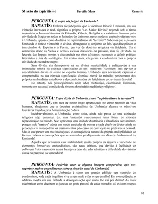 Missão do Espiritismo                      Hercílio Maes                              Ramatís


       PERGUNTA: E o que vós julgais da Umbanda?
       RAMATÍS: Embora reconheçamos que o vocábulo trinário Umbanda, em sua
vibração intrínseca e real, significa a própria "Lei Maior Divina" regendo sob o ritmo
septenário o desenvolvimento da Filosofia, Ciência, Religião e a existência humana pela
atividade da Magia em todas as latitudes do Universo, neste modesto capítulo referimo-nos
à Umbanda, apenas como doutrina de espiritualismo de "terreiro"! Sabemos que a palavra
Umbanda é síntese vibratória e divina, abrangendo o conjunto de leis, que disciplinam o
intercâmbio do Espírito e a Forma, em vez de doutrina religiosa ou fetichista. Ela é
conhecida desde os Vedas e demais escolas iniciáticas do passado, mas foi olvidada na
letargia das línguas mortas e abastardada nos ritos africanos, passando a definir práticas
fetichistas e atos de sortilégios. Em certos casos, chegaram a confundi-la com a própria
atividade do sacerdote negro!
        Sem dúvida, ela deturpou-se na sua divina musicalidade e enfraqueceu a sua
intimidade sonora na elevada significação de um "mantram" cósmico! Mas devido à
ancestralidade divina existente no espírito humano, Umbanda será novamente expressa e
compreendida na sua elevada significação cósmica, mercê do trabalho perseverante dos
próprios umbandistas estudiosos e descondicionados do fetichismo escravizante de seita!
        No entanto, nós prosseguiremos neste labor mediúnico, examinando Umbanda,
somente em sua atual condição de sistema doutrinário mediúnico religioso!


       PERGUNTA: E que dizeis de Umbanda, como "espiritualismo de terreiro"?
       RAMATÍS: Em face de nosso longo aprendizado no curso redentor da vida
humana, almejamos que a doutrina espiritualista de Umbanda alcance os objetivos
louváveis traçados pela Administração Sideral.
        Indubitavelmente, a Umbanda, como seita, ainda não passa de uma aspiração
religiosa algo entonteci da, mas buscando sinceramente uma forma de elevada
representação no mundo. Não apresenta uma unidade doutrinária e ritualística conveniente,
porque todo "terreiro" adota um modo particular de operar e cada chefe ou diretor ainda se
preocupa em monopolizar os ensinamentos pelo crivo de convicção ou preferência pessoal.
Mas o que parece um mal indesejável, é conseqüência natural da própria multiplicidade de
formas, labores e concepções que se acumulam prodigamente no alicerce fundamental da
Umbanda!
        Aqueles que censuram essa instabilidade muito própria da riqueza e variedade de
elementos formativos umbandísticos, são maus críticos, que devido à facilidade de
colherem frutos sazonados numa laranjeira crescida, não admitem a dificuldade do vizinho
ainda no processo da semeadura!


       PERGUNTA:          Poderíeis usar de alguma imagem comparativa, que nos
sugerisse melhor entendimento sobre a situação atual da Umbanda?
        RAMATÍS: A Umbanda é como um grande edifício sem controle de
condomínio, onde cada inquilino vive a seu modo e faz o seu entulho! Em conseqüência, o
edifício mostra em sua fachada a desorganização que ainda lhe vai por dentro! As mais
excêntricas cores decoram as janelas ao gosto pessoal de cada morador; ali existem roupas


                                                                                             95
 