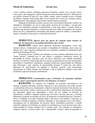Missão do Espiritismo                        Hercílio Maes                                Ramatís

a secar, enfeites exóticos, folhagens agressivas, bandeiras, cortinas, lixo, caixotes, flores,
vasos, gatos, cães, papagaios e gaiolas de pássaros numa desordem ostensiva. Debruçam-se
nas janelas criaturas de toda cor, raça, índole, cultura, moral, condição social e situação
econômica, enquanto ainda chega gente nova trazendo novo acervo de costumes, gostos,
temperamentos e preocupações, que em breve tentam impor aos demais.
        Malgrado a barafunda existente, nem por isso é aconselhável dinamitar o edifício ou
embargá-lo, impedindo-o de servir a tanta gente em busca de um abrigo e ,consolo para
viver a sua experiência humana. Evidentemente, é bem mais lógico e sensato firmar as
diretrizes que possam organizar a vivência proveitosa de todos os moradores em comum,
através de leis e regulamentos formulados pela direção central do edifício, e destinados a
manter a disciplina, o bom gosto e a harmonia desejáveis!


        PERGUNTA: Quereis dizer que apesar da confusão atual reinante na
Umbanda, ela tende para a sua unidade doutrinária, não é assim?
        RAMATÍS: Apesar dessa aparência doutrinária heterogênea, existe uma
estrutura básica e fundamental que sustenta a integridade da Umbanda, assim como um
edifício sob a mais fragrante anarquia dos seus moradores, mantém-se indestrutível pela
garantia do arcabouço de aço!
        Da mesma forma, o edifício da Umbanda, na Terra, continua indeformável em suas
"linhas mestras", bastando que os seus lideres e estudiosos orientem-se através da
diversidade de formas exteriores, para em breve identificar essa unidade doutrinária
iniciática. Os terreiros ainda lutam entre si e atacam-se mutuamente, em nome de princípios
doutrinários e ritualísticos semelhantes, enquanto sacrificam a autenticidade da Umbanda,
pela obstinação e pelo capricho da personalidade humana! É tempo dos seus lideres
abdicarem do amor-próprio, da egolatria e interesses pessoais, para pesquisarem
sinceramente as "linhas mestras" da Umbanda, e não as tendências próprias e que então
confundem à guisa de princípios doutrinários!


        PERGUNTA: Considerando-se que a Umbanda é de orientação espiritual
superior, qual é a preocupação atual dos seus dirigentes, no Espaço?
        RAMATÍS: Os mentores de Umbanda, no momento, preocupam-se em
eliminar as práticas obsoletas, ridículas, dispersivas e até censuráveis, que ainda exercem
os umbandistas alheios aos fundamentos e objetivo espiritual da doutrina. Sem dúvida, uns
adotam excrescências inúteis e abusivas no rito e características doutrinárias de Umbanda,
por ignorância, alguns por ingenuidade e outros até por vaidade ou interesse de
impressionar o público! Inúmeras práticas que, de início, serviram para dar o colorido
doutrinário, já podem ser abolidas em favor ,do progresso e da higienização dos "terreiros"!
Aliás, a Umbanda é um labor espiritual digno e proveitoso, mas também é necessário se
proceder à seleção de adeptos e médiuns, afastando os que negociam com a dor alheia e
mercadejam com as dificuldades do próximo! Raros umbandistas percebem o sentido
específico religioso da Umbanda, no sentido de confraternizar as mais diversas raças sob o
mesmo padrão de contato espiritual com o mundo oculto. Sem violentar os sentimentos
religiosos alheios, os pretos-velhos são o "denominador comum" capaz de agasalhar as


                                                                                                 96
 