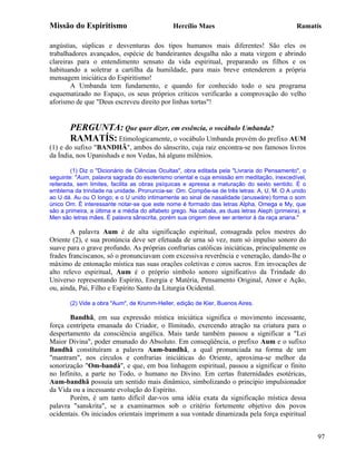 Missão do Espiritismo                          Hercílio Maes                                   Ramatís

angústias, súplicas e desventuras dos tipos humanos mais diferentes! São eles os
trabalhadores avançados, espécie de bandeirantes desgalha não a mata virgem e abrindo
clareiras para o entendimento sensato da vida espiritual, preparando os filhos e os
habituando a soletrar a cartilha da humildade, para mais breve entenderem a própria
mensagem iniciática do Espiritismo!
        A Umbanda tem fundamento, e quando for conhecido todo o seu programa
esquematizado no Espaço, os seus próprios críticos verificarão a comprovação do velho
aforismo de que "Deus escreveu direito por linhas tortas"!


       PERGUNTA: Que quer dizer, em essência, o vocábulo Umbanda?
       RAMATÍS: Etimologicamente, o vocábulo Umbanda provém do prefixo AUM
(1) e do sufixo "BANDHÃ", ambos do sânscrito, cuja raiz encontra-se nos famosos livros
da Índia, nos Upanishads e nos Vedas, há alguns milênios.

        (1) Diz o "Dicionário de Ciências Ocultas", obra editada pela "Livraria do Pensamento", o
seguinte: "Aum, palavra sagrada do esoterismo oriental e cuja emissão em meditação, inexcedível,
reiterada, sem limites, facilita as obras psíquicas e apressa a maturação do sexto sentido. É o
emblema da trindade na unidade. Pronuncia-se: Om. Compõe-se de três letras: A, U, M. O A unido
ao U dá. Au ou O longo; e o U unido intimamente ao sinal de nasalidade (anuswáre) forma o som
único Om. É interessante notar-se que este nome é formado das letras Alpha, Omega e My, que
são a primeira, a última e a média do alfabeto grego. Na cabala, as duas letras Aleph (primeira), e
Men são letras mães. É palavra sânscrita, porém sua origem deve ser anterior à da raça ariana."

        A palavra Aum é de alta significação espiritual, consagrada pelos mestres do
Oriente (2), e sua pronúncia deve ser efetuada de urna só vez, num só impulso sonoro do
suave para o grave profundo. As próprias confrarias católicas iniciáticas, principalmente os
frades franciscanos, só o pronunciavam com excessiva reverência e veneração, dando-lhe o
máximo de entonação mística nas suas orações coletivas e coros sacros. Em invocações de
alto relevo espiritual, Aum é o próprio símbolo sonoro significativo da Trindade do
Universo representando Espírito, Energia e Matéria, Pensamento Original, Amor e Ação,
ou, ainda, Pai, Filho e Espírito Santo da Liturgia Ocidental.

       (2) Vide a obra "Aum", de Krumm-Heller, edição de Kier, Buenos Aires.

       Bandhã, em sua expressão mística iniciática significa o movimento incessante,
força centrípeta emanada do Criador, o Ilimitado, exercendo atração na criatura para o
despertamento da consciência angélica. Mais tarde também passou a significar a "Lei
Maior Divina", poder emanado do Absoluto. Em conseqüência, o prefixo Aum e o sufixo
Bandhã constituíram a palavra Aum-bandhã, a qual pronunciada na forma de um
"mantram", nos círculos e confrarias iniciáticas do Oriente, aproxima-se melhor da
sonorização "Om-bandá", e que, em boa linhagem espiritual, passou a significar o finito
no Infinito, a parte no Todo, o humano no Divino. Em certas fraternidades esotéricas,
Aum-bandhã possuía um sentido mais dinâmico, simbolizando o principio impulsionador
da Vida ou a incessante evolução do Espírito.
       Porém, é um tanto difícil dar-vos uma idéia exata da significação mística dessa
palavra "sanskrita", se a examinarmos sob o critério fortemente objetivo dos povos
ocidentais. Os iniciados orientais imprimem a sua vontade dinamizada pela força espiritual


                                                                                                      97
 