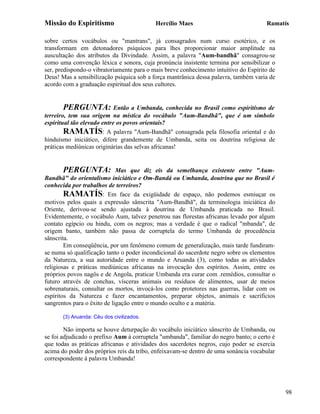 Missão do Espiritismo                      Hercílio Maes                              Ramatís

sobre certos vocábulos ou "mantrans", já consagrados num curso esotérico, e os
transformam em detonadores psíquicos para lhes proporcionar maior amplitude na
auscultação dos atributos da Divindade. Assim, a palavra "Aum-bandhã" consagrou-se
como uma convenção léxica e sonora, cuja pronúncia insistente termina por sensibilizar o
ser, predispondo-o vibratoriamente para o mais breve conhecimento intuitivo do Espírito de
Deus! Mas a sensibilização psíquica sob a força mantrânica dessa palavra, também varia de
acordo com a graduação espiritual dos seus cultores.


       PERGUNTA: Então a Umbanda, conhecida no Brasil como espiritismo de
terreiro, tem sua origem na mística do vocábulo "Aum-Bandhã", que é um símbolo
espiritual tão elevado entre os povos orientais?
        RAMATÍS: A palavra "Aum-Bandhã" consagrada pela filosofia oriental e do
hinduísmo iniciático, difere grandemente de Umbanda, seita ou doutrina religiosa de
práticas mediúnicas originárias das selvas africanas!


       PERGUNTA:             Mas que diz eis da semelhança existente entre "Aum-
Bandhã" do orientalismo iniciático e Om-Bandá ou Umbanda, doutrina que no Brasil é
conhecida por trabalhos de terreiros?
        RAMATÍS: Em face da exigüidade de espaço, não podemos esmiuçar os
motivos pelos quais a expressão sânscrita "Aum-Bandhã", da terminologia iniciática do
Oriente, derivou-se sendo ajustada à doutrina de Umbanda praticada no Brasil.
Evidentemente, o vocábulo Aum, talvez penetrou nas florestas africanas levado por algum
contato egípcio ou hindu, com os negros; mas a verdade é que o radical "mbanda", de
origem banto, também não passa de corruptela do termo Umbanda de procedência
sânscrita.
        Em conseqüência, por um fenômeno comum de generalização, mais tarde fundiram-
se numa só qualificação tanto o poder incondicional do sacerdote negro sobre os elementos
da Natureza, a sua autoridade entre o mundo e Aruanda (3), como todas as atividades
religiosas e práticas mediúnicas africanas na invocação dos espíritos. Assim, entre os
próprios povos nagôs e de Angola, praticar Umbanda era curar com .remédios, consultar o
futuro através de conchas, vísceras animais ou resíduos de alimentos, usar de meios
sobrenaturais, consultar os mortos, invocá-los como protetores nas guerras, lidar com os
espíritos da Natureza e fazer encantamentos, preparar objetos, animais e sacrifícios
sangrentos para o êxito de ligação entre o mundo oculto e a matéria.

       (3) Aruanda: Céu dos civilizados.

        Não importa se houve deturpação do vocábulo iniciático sânscrito de Umbanda, ou
se foi adjudicado o prefixo Aum à corruptela "umbanda", familiar do negro banto; o certo é
que todas as práticas africanas e atividades dos sacerdotes negros, cujo poder se exercia
acima do poder dos próprios reis da tribo, enfeixavam-se dentro de uma sonância vocabular
correspondente à palavra Umbanda!




                                                                                             98
 