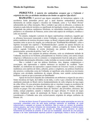 Missão do Espiritismo                        Hercílio Maes                                 Ramatís


       PERGUNTA:             A maioria dos umbandistas assegura que a Umbanda é
originária dos ritos ou atividades iniciáticas dos hindus ou egípcios! Que dizeis?
        RAMATÍS: É provável que alguns entendidos do hermetismo egípcio e da
escolástica hindu pretendam provar que a atual doutrina umbandística provenha
diretamente do sentido original e iniciático de Umbanda, como a "Lei Maior Divina"
subentendida nas velhas iniciações. Mas a verdade é que entre os africanos, a sonância de
tal palavra nada tinha de iniciática ou significação de legislação cósmica; porém, abrangia a
vulgaridade das práticas mediúnicas fetichistas, no intercâmbio ritualístico com espíritos
primários e os elementais da Natureza, assim como toda espécie de sortilégios, crendices e
culto aos mortos!
        No entanto, malgrado o protesto de alguns espiritualistas estudiosos, negando que
os africanos houvessem manuseado o termo Umbanda, o qual somente foi adjudicado à
prática mediúnica de terreiros há pouco tempo, no Brasil, ninguém pode negar que o grão-
sacerdote entre os povos de Angola, era conhecido por "Kimbanda-Kia-dihamba", como o
legítimo invocador dos espíritos e "Kimbanda-Kusaka", quando era apenas feiticeiro ou
curandeiro. Evidentemente, o termo "mbanda", embora corruptela do binário final da
palavra sagrada Umbanda, já existia dominante nas práticas africanas, e, quiçá,
posteriormente, acrescido do prefixo "aum" ou "om"!
        Mais tarde, esse conjunto de práticas africanas, certa ou erradamente tachado de
Umbanda, mesclou-se no Ocidente, principalmente na América Latina, com outras crenças
religiosas e influenciou-se com os costumes e o temperamento local de cada povo, embora
até recebendo denominações diferentes e todas incluídas no mesmo estudo do Africanismo.
        Mas a verdade é que tais práticas fetichistas, ritos, dogmas, compromissos e
exorcismos, não representam o espírito intrínseco ou iniciático do vocábulo "Aum-
Bandhã", no simbolismo de representar o aspecto trinário do Universo! Assim, as relações
mediúnicas com espíritos de índios, caboclos, pretos e congêneres, nas práticas ritualísticas
dos terreiros e conhecidas como de Umbanda, só significam seita, doutrina ou movimento
religioso com atividades mediúnicas de origem africana, num sentido exclusivamente
benfeitor e oposto ao que se presume ser Quimbanda!
        Apesar do louvável empenho dos umbandistas em atribuírem a origem de sua seita a
fontes iniciáticas do Egito, da Caldéia ou da índia, o certo é que a doutrina de Umbanda,
atualmente praticada no Brasil, deriva fundamentalmente do culto religioso da raça negra
da velha Africa. Os seus princípios doutrinários não se vinculam à magia ou escolástica de
qualquer ramo iniciático ou bastardo das religiões e cultos egípcios, hindus, caldaicos,
assírios ou gregos. Eles são realmente frutos do "folclore", dos provérbios, aforismos, das
lendas, crenças populares, canções e tradições do negro africano. O vinculo do negro
persiste implacável, apesar da penetração do branco e das tentativas dos ocidentais
considerarem a Umbanda uma seita exclusivamente originária de antigas confrarias do
Oriente. (4)

         (4) Nota de Edson Guiraud: É oportuno frisar que Ramatís expõe apreciações em torno do
movimento umbandista como ele está sendo praticado realmente na atualidade, de modo
indiscriminado e apegado ao excesso de fetichismo, Mas já existe um número de prosélitos,
embora pequeno, que cultua Umbanda sob conceituações, ritos, doutrinações e histórico-social,
cuja diferenciação para um sentido mais elevado os distingue como pioneiros da prática
fundamental da Umbanda do amanhã. É certo que tal modalidade, decorrente de uma pesquisa
sensata e de maior autenticidade espiritual possível à significação mística e divina do próprio



                                                                                                  99
 