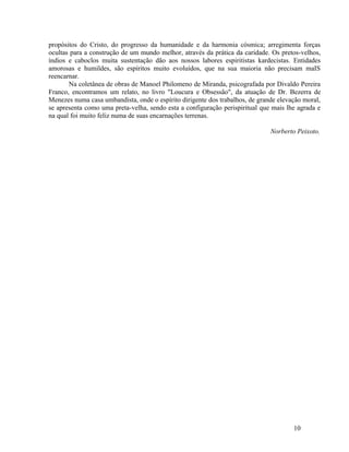 propósitos do Cristo, do progresso da humanidade e da harmonia cósmica; arregimenta forças
ocultas para a construção de um mundo melhor, através da prática da caridade. Os pretos-velhos,
índios e caboclos muita sustentação dão aos nossos labores espiritistas kardecistas. Entidades
amorosas e humildes, são espíritos muito evoluídos, que na sua maioria não precisam maIS
reencarnar.
       Na coletânea de obras de Manoel Philomeno de Miranda, psicografada por Divaldo Pereira
Franco, encontramos um relato, no livro "Loucura e Obsessão", da atuação de Dr. Bezerra de
Menezes numa casa umbandista, onde o espírito dirigente dos trabalhos, de grande elevação moral,
se apresenta como uma preta-velha, sendo esta a configuração perispiritual que mais lhe agrada e
na qual foi muito feliz numa de suas encarnações terrenas.

                                                                              Norberto Peixoto.




                                                                                      10
 