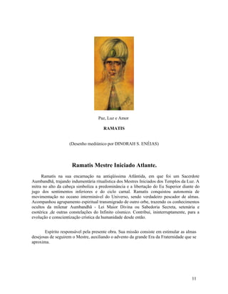 Paz, Luz e Amor

                                      RAMATIS


                    (Desenho mediúnico por DINORAH S. ENÉIAS)



                     Ramatis Mestre Iniciado Atlante.
     Ramatís na sua encarnação na antiqüíssima Atlântida, em que foi um Sacerdote
Aumbandhã, trajando indumentária ritualística dos Mestres Iniciados dos Templos da Luz. A
mitra no alto da cabeça simboliza a predominância e a libertação do Eu Superior diante do
jugo dos sentimentos inferiores e do ciclo carnal. Ramatís conquistou autonomia de
movimentação no oceano interminável do Universo, sendo verdadeiro pescador de almas.
Acompanhou agrupamento espiritual transmigrado de outro orbe, trazendo os conhecimentos
ocultos da milenar Aumbandhã - Lei Maior Divina ou Sabedoria Secreta, setenária e
esotérica ,de outras constelações do Infinito cósmico. Contribui, ininterruptamente, para a
evolução e conscientização crística da humanidade desde então.


       Espírito responsável pela presente obra. Sua missão consiste em estimular as almas
desejosas de seguirem o Mestre, auxiliando o advento da grande Era da Fraternidade que se
aproxima.




                                                                                      11
 