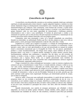 Consciência em Expansão
         A consciência, essa desconhecida, encontra-se em continua expansão, desde que o principio
espiritual, já tendo passado pelos reinos mineral e vegetal, adquirido impulsos e instintos no reino
animal, finalmente chega ao entrelaçamento reencarnatório com o hominal, dentro da organização
anatomofisiológica que conheceis, mais comumente, como homem das cavernas. A partir desse
momento, esse agente imortal em constante evolução começa a vivenciar a sua sobrevivência em
grupos humanos, cada vez com maior capacidade de memorização e lembrança posterior,
relacionando-se com o meio e seus semelhantes. O instinto de preservação o conduz a um
sentimento de egoísmo, pois as lutas do dia-a-dia para aquisição de alimentos e manutenção de seu
território provocam muitos embates fratricidas com seus próprios iguais.
         Lentamente, entre uma encarnação e outra, vai o homem expandindo sua consciência.
Quando na erraticidade, na ambientação fluídica que lhe é devida, prepara-se para nova volta ao
plano carnal e, assim, prossegue ininterruptamente a roda da vida, entre idas e vindas.
         Estabelece-se o carma, que é negativo ou positivo, e a relação de consangüinidade com a
parentela física, que é uma imposição justa para trabalhar-se as emoções e os sentimentos. Assim,
aprende a amar, cada vez mais aproximando-se do que está preconizado no manual de conduta
moral e crescimento consciencial, que é o Evangelho do Cristo. Vai, aos poucos, aprendendo a
perdoar e a amar incondicionalmente. Até chegar nesse estágio, outros milhares de anos já se
passaram desde o seu início, e o espírito imortal, enredado na colcha cármica, procura ainda,
inceSsantemente, sublimar seus sentimentos e emoções. Ora são ódios, ora são aversões; de
repente, se instala a inveja, o ciúme, o orgulho; vêm as aquisições de bens materiais, a difícil
convivência com a riqueza. Desse modo, vai o espírito percorrendo vasto território de
experimentaçõeS; na maioria das vezes, assumindo mais comprometimentos cármicos negativos
que, necessariamente, angariando saldos positivos.
         Chega o momento de a alma, extenuada por incessantes e cada vez maiores exigências dos
carrascos em que se transformaram o corpo físico e o mundo material, começar a voltar-se ao seu
"eu" mais oculto, interiorizando-se e buscando um sentido 'maior para a vida. de relação. É
chegada a hora de alcançar a religiosidade, de religar-se ao Pai. Continua o espírito nessa busca
ininterrupta, que, na verdade, nunca deixou de existir, estabelecendo-se no seu campo consciencial
a vontade de reencontrar e voltar ao seio da Divindade. Partícula de um todo, percebe que não
pode continuar sendo apenas mera organização fisiológica, por determinado período de ,tempo,
que no final se extinguirá.
         Inicia-se, então, a busca por uma explicação transcendente; é a partir daí que instala-se no
psiquismo desse ser em evolução a necessidade de maior compreensão do ato de viver. A
consciência, já em mediano estágio de evolução, identifica-se com estados vibratórios cada vez
mais elevados. Fruto dessa conquista da alma, de tantas voltas já dadas na roda da vida, implanta-
se um novo ciclo, iniciando-se a percepção das coisas e dos fatos, além dos limitados sentidos
corporais.
         Quando desencarnado, esse espírito já consegue permanecer, por afinidade e direito
adquiridos, em locais de melhor quilate vibratório. Estuda, trabalha, enfim, adquire um maior
conhecimento das realidades do Astral, da vida extrafísica, voltando-se para Deus por profundo


                                                                                           12
 