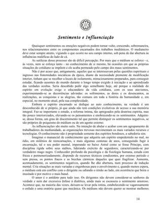 Sentimento e Influenciação
        Quaisquer sentimentos ou emoções negativos podem tornar vulto, crescendo, sobremaneira,
nos relacionamentos entre os componentes encarnados dos trabalhos mediúnicos. O medianeiro
deve estar sempre atento, vigiando o que ocorre no seu campo interno, sob pena de dar abertura às
influências maléficas do lado de cá.
        As sutilezas desse processo são de difícil percepção. Por mais que o médium se esforce - e,
às vezes, nem se esforça tanto - no conhecimento de si mesmo, há ocasiões em que as próprias
situações do cotidiano se impõem e ele acaba permeado pelo campo dos maus sentimentos.
        Não é por acaso que, antigamente, aqueles que se interessavam pelas questões espirituais e
ingresso nas fraternidades iniciáticas da época, diante da necessidade premente de modificação
interior, tinham que se recolher a locais de isolamento, minuciosamente preparados, para conseguir
estudar, ficando ausentes do mundo durante o longo tempo exigido à iniciação e ao aprendizado
das verdades ocultas. Seria descabido pedir algo semelhante hoje, até porque a realidade do
espírito em evolução exige o educandário da vida cotidiana, com os seus atavismos,
experimentando-se as decorrências advindas: os sofrimentos, as dores e os desencantos, as
realizações, as conquistas e as alegrias, tão comuns em toda a história da humanidade e, em
especial, no momento atual, pela sua complexidade.
        Embora o espírito encarnado se dedique ao auto conhecimento, na verdade é um
desconhecido de si próprio, já que ainda não tem condições evolutivas de acesso a sua memória
integral. Faz-se importante o estudo, a reforma íntima, tão apregoados pela doutrina espírita, mas
tão pouco interiorizados, elevando-se os pensamentos e enobrecendo-se os sentimentos. Adquire-
se, dessa forma, um grau de discernimento tal que permite distinguir os sentimentos negativos, se
são próprios do psiquismo do médium ou de um agente externo.
        As influenciações são muito sutis. Na intenção de abalar e acabar com um agrupamento de
trabalhadores da mediunidade, as organizações trevosas movimentam os mais variados recursos e
tecnologias. O conhecimento não é propriedade somente dos espíritos bondosos, a sabedoria sim.
        Imaginai o manancial de conhecimento que adquiriu um espírito empedernido no mal, no
ódio, em milênios de reencarnações, e mais algumas centenas de anos, conseguindo fugir à
encarnação, tal o seu poder mental, imperando no baixo Astral como se fosse Príncipe, com
disciplina rígida sobre seus súditos, liderando exército de seguidores, caracterizando-se por
verdadeiro mago negro. Conhecedor profundo da psicologia e da fisiologia humana, estuda com
frieza e pormenorizadamente, dispondo de recursos técnicos condizentes, por extenso período e
sem pressa, os pontos fracos e as brechas cármicas daqueles que quer fragilizar. Aumenta,
acentuadamente, os sentimentos negativos, quando lhe dão abertura, num processo de indução
mental. Cria situações as mais variadas e engenhosas para o envolvimento e, quando menos espera,
o médium está em conflito com o dirigente ou odiando o irmão ao lado, em ocorrência que beira o
inusitado e por motivo o mais banal.
        O amor é o antídoto para tudo isso. Os dirigentes não devem considerar-se senhores da
verdade e nem dar excessiva ênfase à dialética, ainda mais se escasseia o sentimento amoroso.
Acontece que, na maioria das vezes, deixam-se levar pela rotina, estabelecendo-se vagarosamente
o enfado e uma oratória quase que mecânica. Os médiuns não devem querer se mostrar melhores


                                                                                         14
 