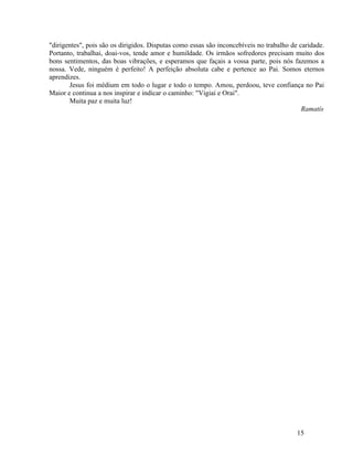 "dirigentes", pois são os dirigidos. Disputas como essas são inconcebíveis no trabalho de caridade.
Portanto, trabalhai, doai-vos, tende amor e humildade. Os irmãos sofredores precisam muito dos
bons sentimentos, das boas vibrações, e esperamos que façais a vossa parte, pois nós fazemos a
nossa. Vede, ninguém é perfeito! A perfeição absoluta cabe e pertence ao Pai. Somos eternos
aprendizes.
       Jesus foi médium em todo o lugar e todo o tempo. Amou, perdoou, teve confiança no Pai
Maior e continua a nos inspirar e indicar o caminho: "Vigiai e Orai".
       Muita paz e muita luz!
                                                                                           Ramatís




                                                                                         15
 