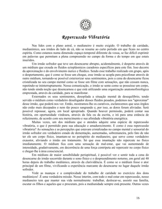 Repercussão Vibratória
         Nas lides com o plano astral, o medianeiro é muito exigido. O trabalho de caridade,
medianímico, aos irmãos do lado de cá, não se resume ao curto período em que ficais no centro
espírita. Como estamos numa dimensão espaço-temporal diferente da vossa, se faz difícil exprimir
em palavras que permitam a plena compreensão no campo da forma e do tempo em que estais
inseridos.
         Um irmão sofredor que teve um desencarne abrupto, acidentalmente, é desperto através de
um médium que exsuda os fluidos ectoplásmicos curadores específicos para este fim. Isso decorre
da aproximação e do envolvimento áurico e fluídico. Sendo esse trabalho realizado em grupo, após
o despertamento, que é como se fosse um choque, esse irmão se acopla para psicofonar através de
outro médium, tornando-se possível exteriorizar seus sentimentos, pois a cena do desencarne ficou
cristalizada no seu campo mental como se fosse um filme com sensações, que não cessam nunca,
repetindo-se ininterruptamente. Nessa comunicação, o irmão se sente como se possuísse um corpo,
não tendo ainda noção que desencarnou e que está utilizando uma organização anatomofisiológica
emprestada, através da caridade, para se manifestar.
         Externados os seus sentimentos, desopilada a situação mental de desequilíbrio, tendo
servido o médium como verdadeiro desafogador desses fluidos pesados, podemos nos "aproximar"
desse irmão, que poderá nos ver. Então, mostramos-lhe os curativos, esclarecemos que seus órgãos
não estão mais decepados e nem tão pouco sangrando e, por isso, as dores foram aliviadas. Será
possível repousar, agora, em local apropriado. Quando houver permissão, poderá contar sua
história, em oportunidade vindoura, através da fala ou da escrita, e irá para uma estância de
refazimento, de acordo com seu merecimento e sua afinidade vibratória energética.
         Muitas vezes, um dos médiuns que o atendeu adquire uma espécie de repercussão
vibratória, o que é permitido para sua educação e amadurecimento. E como é essa repercussão
vibratória? As sensações e as percepções que estavam cristalizadas no campo mental e sensorial do
irmão sofredor em verdadeiro estado de dementação, aumentadas, sobremaneira, pelo fato de não
ter ele um corpo físico, imantam-se no perispírito do medianeiro, que serve como verdadeiro
exaustor, aliviando o irmão em tratamento. Só que essa imantação não repercute no físico
imediatamente. O médium fica com uma sensação de mal-estar, que vai aumentando de
intensidade, gradativamente, em decorrência de uma força centrípeta até repercutir no corpo físico
e chegar-lhe à área consciencial.
         Em médiuns de maior sensibilidade perispiritual, é possível ver e sentir toda a cena do
desencarne do irmão socorrido durante o sono físico e o despreendimento noturno, em geral até 48
horas depois do trabalho mediúnico, através da clarividência. É como se o médium fosse o ator
principal de um filme, vivificando a experiência marcante do desencarne no lugar daquele irmão
sofredor.
         Vede as nuanças e a complexidade do trabalho de caridade no exercício dos dons
mediúnicos! .É uma verdadeira missão. Nesse ínterim, com todo o mal-estar em repercussão, nosso
medianeiro tem que manter sua vida normalmente: trabalhar, deslocar-se, assistir sua família,
escutar os filhos e aqueles que o procuram, pois a mediunidade sempre está presente. Outras vezes



                                                                                        16
 