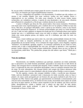 há, em que ainda é solicitado para compor grupo de socorro e incursão no Astral inferior, durante o
sono físico, em situações que exigem desdobramentos noturnos.
        Por isso, a importância do equilíbrio e do discernimento. O médium que não conhece a si
mesmo é um estranho lidando com essas variáveis, ocultas aos seus sentidos físicos e
imperceptíveis no seu cotidiano. Em todas essas situações, lá estão nossos irmãos menos
esclarecidos, em verdadeiros conluios, à espreita de uma desatenção e de uma janela vibratória
para influenciá-lo e prejudicá-lo, a fim de que o médium desista do seu desiderato.
        A prece é refrigério que desce do Alto, preservando-o ileso nesses momentos. Permitimos
com muito amor essas experimentações, pois o médium deve ter luz própria e brilhar no meio das
trevas. Não deve, em qualquer dificuldade, correr e apoiar-se nos mentores, como se eles fossem
uma bengala eternamente disponível. As mesmas potencialidades que temos no Astral dormitam
em vós e, cada vez mais, galgareis os degraus da escada que leva à realização plena como espírito
imortal que sois, e o mediunismo nunca cessa em todos os planos, sendo aquisição meritória.
Andai com vossas próprias pernas, em súplica, com fé e confiança, que cada vez mais vos
fortalecereis.
        Jesus, o maior médium que esteve entre vós, com toda a potencialidade cósmica do Cristo,
passou por todas as situações probatórias; no mais das vezes, solitariamente, conforme a
programática da sua missão terrena. Teve a tentação dos magos negros, curou chagados, expulsou
"demônios", foi humilhado, agredido, negado e, no momento culminante de sua estada na Terra,
assumiu para si toda a responsabilidade dos seus atos, aliviando os apóstolos e seus seguidores
perante o poder religioso e do Estado romano estabelecidos. Quando estava na cruz, no ápice de
seu desencarne, ainda falou: "Pai, perdoa-lhes, porque eles não sabem o que fazem." Muita paz e
muita luz!
                                                                                           Ramatís

Nota do médium:

       Recentemente, nos trabalhos mediúnicos que participo, atendemos um irmão acidentado,
que se apresentava em estado bastante perturbado, queixando-se de muita dor no lado direito da
cabeça; mal conseguia fazer-se entender pelo dirigente. Findo o trabalho, fiquei com uma sensação
ruim, e a impressão de estar com o perispírito desacoplado, como se a qualquer momento fosse sair
do corpo. Na noite subseqüente, não consegui dormir, pois sempre que tentava adormecer tinha
sensação de queda, como se a cama afundasse, além de escutar gritos e batidas a ecoar no quarto.
       No dia seguinte, exausto, não consegui trabalhar à tarde, e recolhi-me para descansar.
Então, senti-me desdobrar e presenciei todo o desencarne do irmão socorrido, como se fosse o
próprio: ele estava sendo perseguido por um homem alto que queria maltratá-lo pelo fato de ter
estuprado sua filha. Entrava num galpão, que aparentemente era destinado a armazenamento, pois
estavam numa comunidade rural e, ao término de uma escada, encurralado numa espécie de sacada
que havia na parte superior, ao firmar a perna esquerda no piso de madeira, que talvez estivesse
podre, desequilibrou-se, caindo e batendo com a cabeça em algo duro, do lado direito,
desencarnando nesta queda acidental. A partir de então, fiquei totalmente restabelecido,
recuperando as forças e o bem-estar.




                                                                                         17
 