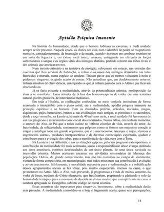 Aptidão Psíquica Imanente
        Na história da humanidade, desde que o homem habitava as cavernas, a medi unidade
sempre se fez presente. Naquela época, os chefes dos clãs, num vislumbre de poder do magnetismo
mental e, conseqüentemente, da imantação e da magia, quando vitoriosos em combate, reuniam-se
em volta da fogueira e, em êxtase medi único, urravam, entregando em oferenda às forças
sobrenaturais o sangue e os órgãos vitais dos inimigos abatidos, pedindo a morte das tribos rivais e
dos animais que ameaçavam-nos.
        Num instinto primário e na tentativa de proteção, colocavam em estacas, nas entradas das
cavernas que lhes serviam de habitação, o crânio e os ossos dos inimigos derrotados nas lutas
fratricidas e mortais, numa espécie de amuleto. Tinham pavor que os mortos voltassem à noite e
pudessem vingar-se, exigindo acerto de contas. Não entendiam que, em desdobramento noturno,
tinham arroubos de clarividência, enxergando os que já tinham passado para o Além e que ficavam
obsedando-os.
        Já se fazia estuante a mediunidade, através da potencialidade anímica, predisposição da
alma a se manifestar. Essas atitudes de defesa dos homens-espírito de então, era uma tentativa
natural, porém grosseira, de intercâmbio mediúnico.
        Em toda a História, as civilizações conhecidas no meio terrícola instituíram de forma
acentuada o intercâmbio com o plano astral; era a mediunidade, aptidão psíquica imanente ao
princípio espiritual e ao homem. Com os chamados profetas, oráculos, iniciados, magos,
alquimistas, pajés, benzedores, bruxos e, nas civilizações mais antigas, as pitonisas e os sacerdotes,
desde a raça vermelha, na Lemúria, há mais de 40 mil anos atrás, a medi unidade foi ferramenta de
auxílio, progresso e crescimento consciencial dos encarnados. Nunca faltou, em nenhum momento,
o amparo do Alto, do Pai que a todos assiste no Infinito cósmico da vida, através do amor, da
fraternidade, da solidariedade, sentimentos que palpitam como se fossem um majestoso coração a
irrigar e interligar todo um grande organismo, que é o macrocosmo. Arcanjos e anjos, técnicos e
engenheiros siderais, entidades interplanetárias e de diversas constelações espirituais, ajudam e
contribuem para a evolução dos orbes, para a manifestação da vida, para com a Terra.
        Na Lemúria e na Atlântida, e nas civilizações egípcias, pelo seu progresso extemporâneo, a
contribuição da mediunidade foi mais acentuada, sendo a responsabilidade desse avanço creditada
aos seres amoráveis, espíritos desvinculados de um único planeta, de uma única partícula na
imensidão cósmica. Muitos aceitaram encarnar em atividades missionárias de liderança das
populações. Outros, de grande conhecimento, mas não tão evoluídos no campo do sentimento,
vieram de forma compulsória, em transmigração, mas todos trouxeram sua contribuição à evolução
e ao esclarecimento. Infelizmente, a moralidade necessária para a sedimentação e a solidificação
desses agrupamentos sociais se fez tênue, pois muitos esqueceram, imersos na carne, o que
prometeram no Astral. Mas, o Alto, tudo prevendo, já programava a vinda de muitas sementes da
vinha de Jesus, médium do Cristo planetário, que frutificariam, preparando e adubando o solo da
humanidade terráquea para o momento da descida do divino mestre, que exemplificaria na carne a
conduta apregoada no Evangelho, sublime código de moral cósmica.
        Essas assertivas são importantes para situar-vos, brevemente, sobre a mediunidade desde
eras passadas. A mediunidade consolidou-se e hoje é largamente aceita, quase sem perseguições,


                                                                                           18
 