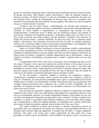 graças ao Consolador enviado por Jesus, a doutrina espírita codificada através do esforço hercúleo
do grande missionário Allan Kardec, espírito universalista e isento de quaisquer dogmas ou
interesses sectários. No Brasil, termina-se o ciclo de consolidação do espiritismo. Este país, por
sua formação étnica, oriunda da miscigenação de diversas raças, deu seio à aceitação, mais
facilmente, dos postulados dessa rica doutrina, do que qualquer outro daria, no contexto temporal
em que a evolução terrícola se encontra.
        Tivemos a fase dos efeitos físicos e materializações, tão relevante para convencer os
incrédulos. Houve grandes médiuns mecânicos e sonambúlicos inconscientes, tão importantes para
transmitir de forma límpida e inquestionável os ensinamentos que desciam do Alto,
complementando a codificação inicial. O Brasil, por seu sincretismo religioso, deu guarida ao
crescimento vertiginoso do intercâmbio mediúnico e da doutrina espírita como um todo. Fez-se e
faz-se ainda necessária uma ênfase religiosa, não tão filosófica e científica, nesse processo de
junção das diversas fontes e vertentes espirituais. Se assim não fosse, não se angariaria tantos
adeptos e não haveria esse movimento irreversível de fusão de todas as correntes espirituais,
coerente com os diversos estágios evolutivos dos homens contemporâneos e, principalmente, não
se espalharia essa luz crística, que tanto tem esclarecido e consolado.
        Agora, no Terceiro Milênio, entraremos no ciclo do espiritismo científico, principalmente
com os novos experimentos da física e da adesão do meio médico. As técnicas médicas espíritas
resultarão em hospitais holísticos em que a prática medi única se aliará à diagnose tradicional. Os
demais países do mundo se renderão à realidade inquestionável que se descortinará, e todas as
religiões, do Oriente e do Ocidente, convergirão para a verdade: o espírito eterno com suas leis
imutáveis.
        A mediunidade evolui? Sim, evolui com a consciência, com as conquistas da alma, no evo
dos tempos. Chegará o dia em que será ensinada nas escolas terrícolas e será comum a troca de
impressões sobre viagens astrais e desdobramentos conscientes, assim como o é em orbes mais
adiantados na escada evolutiva. Nada milagroso ou ficcional! É aquisição anímica de direito. Não
devemos esquecer que a maior moralização da Nova Era, que se aproxima, trará um sentido de
cosmo ética, de respeito e de interesses altruísticos nessas incursões ao Além.
        As leis são perenes e imutáveis. Quando os interesses são antagônicos, ajusta-se,
imediatamente, o equilíbrio no Cosmo, sendo o corretivo de acordo com a intenção e a ação de
cada um. Atualmente, por causa da baixa moralidade ainda vigente, a mediunidade está um tanto
fechada para: os estudos e os sistematizados. Contudo, há homens-espírito que já adquiriram uma
condição anímico-consciencial mais condizente com a moral do Cristo, trabalhando, por nós
assistidos, em resgates de irmãos sofredores, em atividades socorristas, em deslocamentos nos
charcos trevosos do Astral.
        Há a prevenção de catástrofes e epidemias coletivas em labores de ectoplasmias, de fluidos
magnéticos mais densos. Todo vírus, toda bactéria, todo agente físico causador de doença ou não
tem seu correspondente espiritual, seu modelo organizador biológico. Cabe lembrar-vos que sois
um reflexo das dimensões vibracionais do plano astral e não o contrário. O físico, a matéria como
conheceis, é o último e mais frágil campo vibratório magnético, um elo de vários outros campos
que se interpenetram e vibram em diapasão diferente, se completam sem se chocar; ferramentas
para a plena evolução do princípio espiritual, chama divina de um Todo, que é Deus.
        Nos campos vibratórios ou planos mais elevados, os espíritos relacionam-se através do
pensamento puro, sem apoiarem-se nas formas que conheceis e cuja capacidade intelectiva e de
abstração para conceber ainda não adquiristes. A natureza não dá saltos e o tempo, implacável
professor, tudo educa e faz evoluir para a plena compreensão da vida oculta, pois vossas
percepções e sentidos carnais são limitados. Nesses trabalhos com agentes etéricos, no auxílio aos


                                                                                         19
 