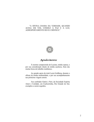 "A DIVINA CHAMA DA VERDADE, QUANDO
ACESA EM VÓS, CONDUZ À PAZ E À LUZ;
AODESPERTAMENTO DO EU CRÍSTICO."




                   Agradecimentos
       À enorme compreensão de Luciane, minha esposa, e
por sua consideração diante de minha ausência, fruto das
muitas horas de trabalho mediúnico.

        Ao grande apoio da irmã Luzia Goldberg, durante o
aflorar de minha mediunidade, e por seu acompanhamento
nas primeiras viagens astrais.

      Aos confrades Gatini e Neri, da Sociedade Espírita
Amor e Caridade, em Cachoeirinha, Rio Grande do Sul,
exemplos a serem seguidos.




                                                            2
 