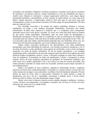 encarnados, são realizadas verdadeiras varreduras energéticas e remoções astrais desses causadores
de catástrofes e de doenças coletivas, sempre respeitando-se as leis de causalidade que regem o
mundo maior. Quando os realizamos, é porque organizações malévolas e seus magos negros
principiaram distúrbios e desequilíbrios, os mais variados, na ordem natural. Às vezes, trata-se de
planos visando obsessões e vampirizações coletivas. Para toda ação no mal existe uma ação
correspondente no bem, já preconizava Zoroastro na Pérsia antiga, há aproximadamente 700 anos
antes da vinda do Cristo.
        Nas atividades socorristas e de resgate nas regiões umbralinas abismais e trevosas,
trabalhamos em grupo e com médiuns encarnados desdobrados. Precisamos dos fluidos
animalizados, da parte mais expansível e moldável que é o ectoplasma, para conseguirmos
interceder nesses níveis mais densos e pesados. Às vezes, nos é mais fácil atuar direto na matéria
do que nesses irmãos perturbados, dementados, pelo seu triste estado de desintegração e
densificação perispiritual. Não há nada de excepcional no fato de precisarmos dos fluidos dos
encarnados para tais intentos. Pode uma broca de madeira perfurar uma parede de aço? Não. Far-
se-á necessário algo mais sólido, especificamente preparado para essa finalidade. Nesse caso, nos
utilizaremos de uma broca de diamante, que é mais compacta, dura, e consegue perfurar o aço.
        Alguns irmãos socorridos encontram-se tão desvitalizados, com sérias deformações
perispirituais, que temos dificuldade de expressar o seu formato em palavras inteligíveis a vós. É
um misto de homem e rocha, petrificado, numa espécie de calcificação, como se fosse um bagaço
enrijecido, um gomo de laranja cristalizado. No ato do resgate, procedemos o seu imediato
acoplamento aurico, utilizando-nos de uma rede magnética para enovelá-lo num médium que tenha
potencial fluídico ectoplásmico curativo. Assim, o deixamos acoplado ao corpo físico, durante o
sono do medianeiro. O perispírito do irmão em atendimento é refeito e recomposto na forma
original, através da força energética plasmadora do perispírito do instrumento mediúnico, que
serve como novo modelo organizador. Esse é um recurso em casos de extrema gravidade, cujo
irmão permanece imantado no campo áurico do encarnado, nutrindo-se pelo tempo necessário ao
seu restabelecimento.
        Depois, em trabalho na mesa mediúnica, implanta-se ambientação mental e magnética
suficiente ao intento final, sendo desimantado e concluindo-se o choque anímico, a fim de que esse
irmão consiga nos enxergar e seja esclarecido e recolhido a local de tratamento adequado. O nosso
obreiro da seara do Cristo sofre as repercussões vibratórias do irmão durante o tempo de
atendimento, mas isso é da lei, é maturidade, crescimento e caridade. Jesus, o divino mestre,
dormia no chão ao relento, com uma alimentação exígua e frugal.
        Muitas vezes, entre os leprosos, doentes os mais variados, aleijados e epilépticos. Auxiliava
a todos. Aceitava, sem julgamentos, os renegados e excluídos. Ele, na Terra, e o Cristo, nos Céus,
formavam um; assim era e é a vontade do Pai.
        Muita paz e muita luz!
                                                                                             Ramatís




                                                                                           20
 