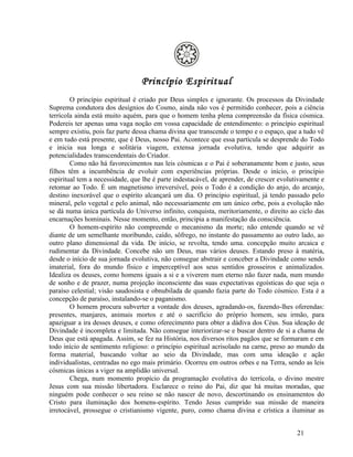 Princípio Espiritual
        O princípio espiritual é criado por Deus simples e ignorante. Os processos da Divindade
Suprema condutora dos desígnios do Cosmo, ainda não vos é permitido conhecer, pois a ciência
terrícola ainda está muito aquém, para que o homem tenha plena compreensão da física cósmica.
Podereis ter apenas uma vaga noção em vossa capacidade de entendimento: o princípio espiritual
sempre existiu, pois faz parte dessa chama divina que transcende o tempo e o espaço, que a tudo vê
e em tudo está presente, que é Deus, nosso Pai. Acontece que essa partícula se desprende do Todo
e inicia sua longa e solitária viagem, extensa jornada evolutiva, tendo que adquirir as
potencialidades transcendentais do Criador.
        Como não há favorecimentos nas leis cósmicas e o Pai é soberanamente bom e justo, seus
filhos têm a incumbência de evoluir com experiências próprias. Desde o início, o princípio
espiritual tem a necessidade, que lhe é parte indestacável, de aprender, de crescer evolutivamente e
retomar ao Todo. É um magnetismo irreversível, pois o Todo é a condição do anjo, do arcanjo,
destino inexorável que o espírito alcançará um dia. O princípio espiritual, já tendo passado pelo
mineral, pelo vegetal e pelo animal, não necessariamente em um único orbe, pois a evolução não
se dá numa única partícula do Universo infinito, conquista, meritoriamente, o direito ao ciclo das
encarnações hominais. Nesse momento, então, principia a manifestação da consciência.
        O homem-espírito não compreende o mecanismo da morte; não entende quando se vê
diante de um semelhante moribundo, caído, sôfrego, no instante do passamento ao outro lado, ao
outro plano dimensional da vida. De início, se revolta, tendo uma. concepção muito arcaica e
rudimentar da Divindade. Concebe não um Deus, mas vários deuses. Estando preso à matéria,
desde o início de sua jornada evolutiva, não consegue abstrair e conceber a Divindade como sendo
imaterial, fora do mundo físico e imperceptível aos seus sentidos grosseiros e animalizados.
Idealiza os deuses, como homens iguais a si e a viverem num eterno não fazer nada, num mundo
de sonho e de prazer, numa projeção inconsciente das suas expectativas egoísticas do que seja o
paraíso celestial; visão saudosista e obnubilada de quando fazia parte do Todo cósmico. Esta é a
concepção de paraíso, instalando-se o paganismo.
        O homem procura subverter a vontade dos deuses, agradando-os, fazendo-lhes oferendas:
presentes, manjares, animais mortos e até o sacrifício do próprio homem, seu irmão, para
apaziguar a ira desses deuses, e como oferecimento para obter a dádiva dos Céus. Sua ideação de
Divindade é incompleta e limitada. Não consegue interiorizar-se e buscar dentro de si a chama de
Deus que está apagada. Assim, se fez na História, nos diversos ritos pagãos que se formaram e em
todo início de sentimento religioso: o princípio espiritual acrisolado na carne, preso ao mundo da
forma material, buscando voltar ao seio da Divindade, mas com uma ideação e ação
individualistas, centradas no ego mais primário. Ocorreu em outros orbes e na Terra, sendo as leis
cósmicas únicas a viger na amplidão universal.
        Chega, num momento propício da programação evolutiva do terrícola, o divino mestre
Jesus com sua missão libertadora. Esclarece o reino do Pai, diz que há muitas moradas, que
ninguém pode conhecer o seu reino se não nascer de novo, descortinando os ensinamentos do
Cristo para iluminação dos homens-espírito. Tendo Jesus cumprido sua missão de maneira
irretocável, prossegue o cristianismo vigente, puro, como chama divina e crística a iluminar as


                                                                                          21
 