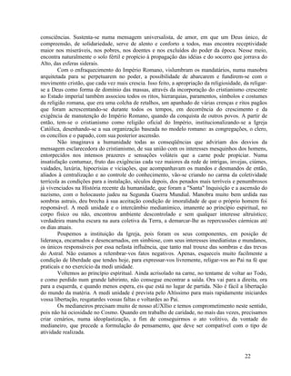 consciências. Sustenta-se numa mensagem universalista, de amor, em que um Deus único, de
compreensão, de solidariedade, serve de alento e conforto a todos, mas encontra receptividade
maior nos miseráveis, nos pobres, nos doentes e nos excluídos do poder da época. Nesse meio,
encontra naturalmente o solo fértil e propício à propagação das idéias e do socorro que jorrava do
Alto, das esferas siderais.
        Com o enfraquecimento do Império Romano, vislumbram os mandatários, numa manobra
arquitetada para se perpetuarem no poder, a possibilidade de abarcarem e fundirem-se com o
movimento cristão, que cada vez mais crescia. Isso feito, a apropriação da religiosidade, da religar-
se a Deus como forma de domínio das massas, através da incorporação do cristianismo crescente
ao Estado imperial também associou todos os ritos, hierarquias, paramentos, símbolos e costumes
da religião romana, que era uma colcha de retalhos, um apanhado de várias crenças e ritos pagãos
que foram acrescentando-se durante todos os tempos, em decorrência do crescimento e da
exigência de manutenção do Império Romano, quando da conquista de outros povos. A partir de
então, tem-se o cristianismo como religião oficial do Império, institucionalizando-se a Igreja
Católica, desenhando-se a sua organização baseada no modelo romano: as congregações, o clero,
os concílios e o papado, com sua posterior ascensão.
        Não imaginava a humanidade todas as conseqüências que adviriam dos desvios da
mensagem esclarecedora do cristianismo, de sua união com os interesses mesquinhos dos homens,
entorpecidos nos intensos prazeres e sensações voláteis que a carne pode propiciar. Numa
insatisfação contumaz, fruto das exigências cada vez maiores da rede de intrigas, invejas, ciúmes,
vaidades, luxúria, hipocrisias e viciações, que acompanhavam os mandos e desmandos de então,
aliados à centralização e ao controle do conhecimento, vão-se criando no carma da coletividade
terrícola as condições para a instalação, séculos depois, dos penados mais terríveis e penumbrosos
já vivenciados na História recente da humanidade, que foram a "Santa" Inquisição e a ascensão do
nazismo, com o holocausto judeu na Segunda Guerra Mundial. Manobra muito bem urdida nas
sombras astrais, deu brecha à sua aceitação condição de imoralidade de que o próprio homem foi
responsável. A medi unidade e o intercâmbio medianímico, imanente ao princípio espiritual, no
corpo físico ou não, encontrou ambiente descontrolado e sem qualquer interesse altruístico;
verdadeira mancha escura na aura coletiva da Terra, a demarcar-lhe as repercussões cármicas até
os dias atuais.
        Poupemos a instituição da Igreja, pois foram os seus componentes, em posição de
liderança, encarnados e desencarnados, em simbiose, com seus interesses imediatistas e mundanos,
os únicos responsáveis por essa nefasta influência, que tanto mal trouxe das sombras e das trevas
do Astral. Não estamos a relembrar-vos fatos negativos. Apenas, esqueceis muito facilmente a
condição de liberdade que tendes hoje, para expressar-vos livremente, religar-vos ao Pai na fé que
praticais e no exercício da medi unidade.
        Voltemos ao princípio espiritual. Ainda acrisolado na carne, no tentame de voltar ao Todo,
e como perdido num grande labirinto, não consegue encontrar a saída. Ora vai para a direita, ora
para a esquerda, e quando menos espera, eis que está no lugar de partida. Não é fácil a libertação
do mundo da matéria. A medi unidade é prevista pelo Altíssimo para mais rapidamente iniciardes
vossa libertação, resgatardes vossas faltas e voltardes ao Pai.
        Os medianeiros precisam muito de nosso aUXIlio e temos comprometimento neste sentido,
pois não há ociosidade no Cosmo. Quando em trabalho de caridade, no mais das vezes, precisamos
criar cenários, numa ideoplastização, a fim de conseguirmos o ato volitivo, da vontade do
medianeiro, que precede a formulação do pensamento, que deve ser compatível com o tipo de
atividade realizada.



                                                                                           22
 