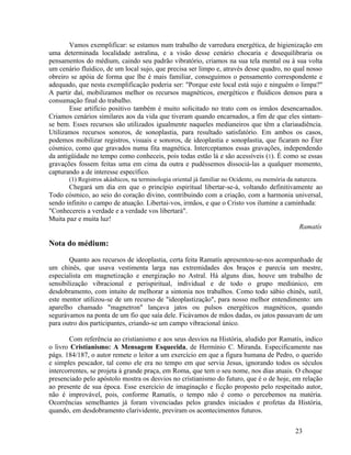 Vamos exemplificar: se estamos num trabalho de varredura energética, de higienização em
uma determinada localidade astralina, e a visão desse cenário chocaria e desequilibraria os
pensamentos do médium, caindo seu padrão vibratório, criamos na sua tela mental ou à sua volta
um cenário fluídico, de um local sujo, que precisa ser limpo e, através desse quadro, no qual nosso
obreiro se apóia de forma que lhe é mais familiar, conseguimos o pensamento correspondente e
adequado, que nesta exemplificação poderia ser: "Porque este local está sujo e ninguém o limpa?"
A partir daí, mobilizamos melhor os recursos magnéticos, energéticos e fluídicos densos para a
consumação final do trabalho.
       Esse artifício positivo também é muito solicitado no trato com os irmãos desencarnados.
Criamos cenários similares aos da vida que tiveram quando encarnados, a fim de que eles sintam-
se bem. Esses recursos são utilizados igualmente naqueles medianeiros que têm a clariaudiência.
Utilizamos recursos sonoros, de sonoplastia, para resultado satisfatório. Em ambos os casos,
podemos mobilizar registros, visuais e sonoros, de ideoplastia e sonoplastia, que ficaram no Éter
cósmico, como que gravados numa fita magnética. Interceptamos essas gravações, independendo
da antigüidade no tempo como conheceis, pois todas estão lá e são acessíveis (1). É como se essas
gravações fossem feitas uma em cima da outra e pudéssemos dissociá-las a qualquer momento,
capturando a de interesse específico.
       (1) Registros akáshicos, na terminologia oriental já familiar no Ocidente, ou memória da natureza.
       Chegará um dia em que o princípio espiritual libertar-se-á, voltando definitivamente ao
Todo cósmico, ao seio do coração divino, contribuindo com a criação, com a harmonia universal,
sendo infinito o campo de atuação. Libertai-vos, irmãos, e que o Cristo vos ilumine a caminhada:
"Conhecereis a verdade e a verdade vos libertará".
Muita paz e muita luz!
                                                                                          Ramatís

Nota do médium:

        Quanto aos recursos de ideoplastia, certa feita Ramatís apresentou-se-nos acompanhado de
um chinês, que usava vestimenta larga nas extremidades dos braços e parecia um mestre,
especialista em magnetização e energização no Astral. Há alguns dias, houve um trabalho de
sensibilização vibracional e perispiritual, individual e de todo o grupo mediúnico, em
desdobramento, com intuito de melhorar a sintonia nos trabalhos. Como todo sábio chinês, sutil,
este mentor utilizou-se de um recurso de "ideoplastização", para nosso melhor entendimento: um
aparelho chamado "magnetron" lançava jatos ou pulsos energéticos magnéticos, quando
segurávamos na ponta de um fio que saía dele. Ficávamos de mãos dadas, os jatos passavam de um
para outro dos participantes, criando-se um campo vibracional único.

        Com referência ao cristianismo e aos seus desvios na História, aludido por Ramatís, indico
o livro Cristianismo: A Mensagem Esquecida, de Hermínio C. Miranda. Especificamente nas
págs. 184/187, o autor remete o leitor a um exercício em que a figura humana de Pedro, o querido
e simples pescador, tal como ele era no tempo em que servia Jesus, ignorando todos os séculos
intercorrentes, se projeta à grande praça, em Roma, que tem o seu nome, nos dias atuais. O choque
presenciado pelo apóstolo mostra os desvios no cristianismo do futuro, que é o de hoje, em relação
ao presente de sua época. Esse exercício de imaginação e ficção proposto pelo respeitado autor,
não é improvável, pois, conforme Ramatís, o tempo não é como o percebemos na matéria.
Ocorrências semelhantes já foram vivenciadas pelos grandes iniciados e profetas da História,
quando, em desdobramento clarividente, previram os acontecimentos futuros.


                                                                                                23
 