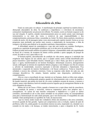 Educandário da Alma
         Estais na carne para vos educar. A manifestação do princípio espiritual na matéria densa é
abençoado educandário da alma. Se soubésseis a importância e a relevância da encarnação,
começaríeis imediatamente um processo de reflexão. No entanto, ocorre ao homem esquecer-se de
sua real situação. É espírito, estando momentaneamente preso ao casulo carnal, num interregno
reencarnatório e, no mais das vezes, a eximir-se de suas responsabilidades e dos
comprometimentos, promessas feitas e assumidas no Astral. No fulcro dessa ausência, encontra-se
o medo da morte, rito de passagem tantas vezes atravessado pelo espírito imortal. Gerou-se no seu
psiquismo mais profundo, nos porões mais escuros e empoeirados do inconsciente, a falta de
coragem e de ânimo para dedicar-se às questões espirituais, transcendentes e ocultas.
         A dificuldade natural de contemplar-se o que não está restrito aos sentidos fisiológicos,
exigindo-se a aquisição de percepção extrafísica, por si só não serve de justificativa.
Embora já tenha atravessado milênios de práticas religiosas, a humanidade ainda está engatinhando
na busca de si mesma, da recaptura da chama crística perdida e quase apagada, do porquê do
existir, de onde se veio e para onde se vai.
         O homem-espírito, desconhecedor da condição da vida eterna, apega-se à satisfação das
exigências mais fugazes do seu calceta, que é o equipo carnal, numa corrida desenfreada pelo
prazer transitório e pela felicidade ilusória. Entende que a vida é finita, que deve-se aproveitar o
aqui e o agora, transformando-se em homem fisiológico: alimentação excessiva, desregramento
sexual, embriaguês ao término do expediente laboral, preguiça e sono letárgico nos fins de semana
e, advento da modernidade, excessiva exposição à televisão alienadora e hipnotizante. Fica
anestesiado e esquecido de maiores burilamentos e de buscar conhecer-se. Torna-se insaciável,
enfadado e escravo dos estímulos exteriores. Como as respostas estão dentro de cada um, não
consegue descobrir-se. No entanto, bastaria analisar suas disposições, preferências e
comportamentos.
         Alie-se a isso a exacerbação do ego, inerente ao ser humano, desde as tribos mais antigas,
perpetuando-se como predisposição psíquica quando do relacionamento com o meio da matéria e
do mundo imaterial, que pulula em torno de vós como verdadeiro enxame de moscas, e teremos o
cenário, numa visão dantesca, horrível comédia acessível àqueles que já conseguiram libertar-se do
ciclo obrigatório da carne.
         Dentro da Lei de Causa e Efeito, quando o homem teve o mais tênue sinal de consciência,
da sua condição de pensar e raciocinar, tornou-se responsável pelos seus próprios atos e
conseqüências. As causas de suas mazelas começaram a implantar-se e a gerar os efeitos
correlatos, encontrando-se até os dias atuais enredado no seu próprio carma, na correspondência
justa para a harmonização de cada célula pensante, que é um microcosmo. O reequilíbrio de cada
unidade é fator predisponente ao equilíbrio do Todo, do macrocosmo.
         Aqui no Astral, tendes noção dos verdadeiros efeitos dos desatinos e dos erros cometidos,
invisíveis quando do fato gerador. Agimos por compromisso com a evolução, espécie de ação de
profilaxia, sobre vós, ainda quando vos encontrais imersos na carne, inspirando-vos, intuindo-vos e
curando-vos de males e de doenças, se tendes merecimento, e para o despertar da fé. Assim


                                                                                          24
 