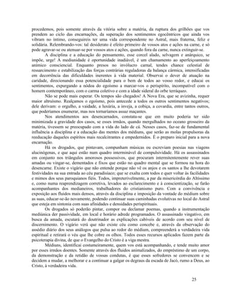 procedemos, pois somente através da vitória sobre a matéria, da ruptura dos grilhões que vos
prendem ao ciclo das encarnações, da superação dos sentimentos egocêntricos que ainda vos
vibram no íntimo, conseguireis ter uma vida correspondente no Astral, mais fraterna, feliz e
solidária. Relembrando-vos: tal desiderato é efeito primeiro de vossos atos e ações na carne, e só
pode agravar-se ou atenuar-se por vossos atos e ações, quando fora da carne, nunca extinguir-se.
        A disciplina e a educação do pensamento, esse corcel alado, selvagem e anárquico, se
impõe, urge! A mediunidade é oportunidade inadiável, é um chamamento ao aperfeiçoamento
anímico consciencial. Enquanto presos no invólucro carnal, tendes chance celestial de
ressarcimento e estabilização das forças contrárias reguladoras da balança cármica, intensificadas
em decorrência das dificuldades inerentes à vida material. Observai o dever de atuação na
caridade, direcionando essa potencialidade para o bem de todos ao vosso redor, e educai os
sentimentos, expurgando a nódoa do egoísmo a marcar-vos o perispírito, incompatível com o
homem contemporâneo, com o carma coletivo e com a idade sideral do orbe terráqueo.
        Não se pode mais esperar. Os tempos são chegados! A Nova Era, que se avizinha, requer
maior altruísmo. Realçamos o egoísmo, pois antecede a todos os outros sentimentos negativos;
dele derivam: o orgulho, a vaidade, a luxúria, a inveja, a cobiça, a covardia, entre tantos outros,
que poderíamos enumerar, mas nos tornaríamos assaz maçantes.
        Nos atendimentos aos desencarnados, constata-se que em muito poderia ter sido
minimizada a gravidade dos casos, se esses irmãos, quando mergulhados no oceano grosseiro da
matéria, tivessem se preocupado com a vida do lado de cá. Nesses casos, faz-se de fundamental
influência a disciplina e a educação das mentes dos médiuns, que serão as molas propulsoras da
reeducação daqueles espíritos mais recalcitrantes e empedernidos. É o preparo inicial para a nova
encarnação.
        Há os drogados, que pintavam, compunham músicas ou escreviam poesias nas viagens
alucinógenas, e que aqui estão num quadro interminável de compulsividade. Há os assassinados
em conjunto nos triângulos amorosos possessivos, que procuram intermitentemente rever suas
amadas ou vingar-se, dementados e fixos que estão no quadro mental que se formou na hora do
desencarne. Existe o vigário que não entende porque não vê os anjos e os santos a lhe devotarem
festividades na sua entrada ao céu paradisíaco; que se exalta com todos e quer voltar às facilidades
e mimos dos seus paroquianos fiéis. Todos, impreterivelmente, a par da misericórdia do Altíssimo
e, como numa reaprendizagem corretiva, levados ao esclarecimento e à conscientização, se farão
acompanhantes dos medianeiros, trabalhadores do cristianismo puro. Com a convivência e
exposição aos fluidos mais densos, através da disciplina e imposição da vontade do médium sobre
as suas, educar-se-ão novamente, podendo continuar suas caminhadas evolutivas no local do Astral
que esteja em sintonia com suas afinidades e densidades perispirituais.
        Os drogados só poderão pintar, compor ou declamar poemas, quando a instrumentação
mediúnica der passividade, em local e horário adrede programados. O assassinado vingativo, em
busca da amada, escutará do doutrinador as explicações cabíveis de acordo com seu nível de
discernimento. O vigário verá que não existe céu como concebe e, através da observação do
assédio diário dos seus análogos que pulsa ao redor do médium, compreenderá a verdadeira vida
espiritual e retirará o véu que lhe cobre os olhos. Todos esses recursos aplicados fazem parte da
psicoterapia divina, de que o Evangelho do Cristo é a viga mestra.
        Médiuns, identificai costumeiramente, quem vos está acompanhando, e tende muito amor
por esses irmãos doentes. Somente através dos fluidos animalizados, do empréstimo de um corpo,
da demonstração e da retidão de vossas condutas, é que esses sofredores se convencem e se
decidem a mudar, a melhorar e a continuar a galgar os degraus da escada de Jacó, rumo a Deus, ao
Cristo, à verdadeira vida.


                                                                                          25
 