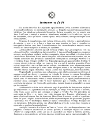 Instrumentos da Fé
        Nas escolas filosóficas da Antigüidade, especialmente na Grécia, os mestres utilizavam-se
de acentuado simbolismo nos ensinamentos aplicados aos discípulos mais instruídos das confrarias
iniciáticas. Esse método de ensino muito lhes exigia e fazia-se necessário, pois era também uma
forma de dificultar e restringir o acesso ao conhecimento, servindo de modo seletivo ao ingresso
dos interessados, sendo que apenas os mais capazes, intelectualmente, conseguiam integrar esses
círculos restritos.
        No estudo da psique humana, eram bastante utilizados, como símbolos, os quatro elementos
da natureza: a terra, o ar, o fogo e a água, que eram tomados por base e colocados em
contraposição dualista, como forma de entendimento da alma e como introdução ao conhecimento
ocultista das formas energéticas da natureza, ou elementais.
        A terra simbolizava o homem racional, previsível e "pé no chão", em comparação com o ar,
o homem filosófico, contemplativo e algo melancólico. O fogo, significando as paixões, os desejos
ardentes e a exigência de satisfação imediata, em oposição à água, a serenidade, o domínio de si e
a sensibilidade do feminino. Esta é apenas uma pálida idéia dos ensinamentos esotéricos, que, na
verdade, eram muito mais profundos e demandavam tempo para sua assimilação. Mostrava-se a
coexistência de dois princípios irredutíveis e de posições opostas, em qualquer ordem de idéias. O
exemplo exposto, refere-se à alma e ao corpo, ao bem e ao mal, à matéria e ao espírito. Como
modelo comparativo, a terra e o fogo estariam mais para os ocidentais e o ar e a água mais para os
orientais. Nenhum é melhor que o outro e todos são iguais perante o Pai. Da amálgama desses
elementos opostos, surgirá o homem do Terceiro Milênio, mais espiritualizado, muito mais mental.
        O aprendizado, a assimilação dos conhecimentos, sem objetos comparativos exteriores, é
processo mental que demora a acontecer na evolução do homem. As antigas fraternidades
iniciáticas utilizavam-se muito do simbolismo associado a elementos externos para a fixação
mental, como foi demonstrado. Poderia o homem atual tornar-se, de repente, puramente mental e
prescindir dessas associações? Não! O maior mentalismo que se avizinha, como todas as
ocorrências na natureza e no Cosmo, não acontecerá de maneira abrupta e será gradativo e quase
que imperceptível.
        A comunidade terrícola ainda está muito longe de prescindir dos instrumentos palpáveis
que impulsionam à fé. A grande maioria das populações, no estágio evolutivo em que se encontra,
ainda precisa dessas escoras para conseguir se religar ao Criador. Não têm consciência da
onipresença de Deus e as mentes não estão treinadas para despertar, solitariamente, as
potencialidades divinas que lhes são imanentes. São milênios de amarras coercitivas e punitivas,
diante da "posse" religiosa pelas instituições, aliadas ao poder temporal dos governantes, julgando
e concedendo pelo evo dos tempos o direito aos crentes e imaculados do privilégio de ingresso ao
céu paradisíaco e de hosanas eternas, ou a arbitrariedade de envio das pobres almas pecadoras e
censuradas às perpétuas labaredas infernais.
        A religião é um meio de religar-se ao Todo, ao Criador. Não é um fim em si mesma, com
propósitos e interesses exclusivistas, de classes, portanto, a instituição religiosa não deveria
sobrepor-se à religiosidade. Dentro das leis de causalidade que regem a harmonia cósmica,
fixaram-se no inconsciente dos terrícolas atavismos contrários ao que se espera em relação à fé,


                                                                                         29
 