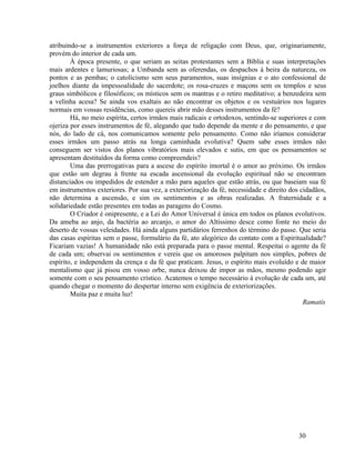 atribuindo-se a instrumentos exteriores a força de religação com Deus, que, originariamente,
provém do interior de cada um.
        À época presente, o que seriam as seitas protestantes sem a Bíblia e suas interpretações
mais ardentes e lamuriosas; a Umbanda sem as oferendas, os despachos à beira da natureza, os
pontos e as pembas; o catolicismo sem seus paramentos, suas insígnias e o ato confessional de
joelhos diante da impessoalidade do sacerdote; os rosa-cruzes e maçons sem os templos e seus
graus simbólicos e filosóficos; os místicos sem os mantras e o retiro meditativo; a benzedeira sem
a velinha acesa? Se ainda vos exaltais ao não encontrar os objetos e os vestuários nos lugares
normais em vossas residências, como quereis abrir mão desses instrumentos da fé?
        Há, no meio espírita, certos irmãos mais radicais e ortodoxos, sentindo-se superiores e com
ojeriza por esses instrumentos de fé, alegando que tudo depende da mente e do pensamento, e que
nós, do lado de cá, nos comunicamos somente pelo pensamento. Como não iríamos considerar
esses irmãos um passo atrás na longa caminhada evolutiva? Quem sabe esses irmãos não
conseguem ser vistos dos planos vibratórios mais elevados e sutis, em que os pensamentos se
apresentam destituídos da forma como compreendeis?
        Uma das prerrogativas para a ascese do espírito imortal é o amor ao próximo. Os irmãos
que estão um degrau à frente na escada ascensional da evolução espiritual não se encontram
distanciados ou impedidos de estender a mão para aqueles que estão atrás, ou que baseiam sua fé
em instrumentos exteriores. Por sua vez, a exteriorização da fé, necessidade e direito dos cidadãos,
não determina a ascensão, e sim os sentimentos e as obras realizadas. A fraternidade e a
solidariedade estão presentes em todas as paragens do Cosmo.
        O Criador é onipresente, e a Lei do Amor Universal é única em todos os planos evolutivos.
Da ameba ao anjo, da bactéria ao arcanjo, o amor do Altíssimo desce como fonte no meio do
deserto de vossas veleidades. Há ainda alguns partidários ferrenhos do término do passe. Que seria
das casas espíritas sem o passe, formulário da fé, ato alegórico do contato com a Espiritualidade?
Ficariam vazias! A humanidade não está preparada para o passe mental. Respeitai o agente da fé
de cada um; observai os sentimentos e vereis que os amorosos palpitam nos simples, pobres de
espírito, e independem da crença e da fé que praticam. Jesus, o espírito mais evoluído e de maior
mentalismo que já pisou em vosso orbe, nunca deixou de impor as mãos, mesmo podendo agir
somente com o seu pensamento crístico. Acatemos o tempo necessário à evolução de cada um, até
quando chegar o momento do despertar interno sem exigência de exteriorizações.
        Muita paz e muita luz!
                                                                                            Ramatís




                                                                                          30
 