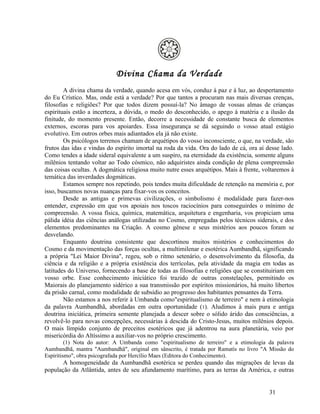 Divina Chama da Verdade
        A divina chama da verdade, quando acesa em vós, conduz à paz e à luz, ao despertamento
do Eu Crístico. Mas, onde está a verdade? Por que tantos a procuram nas mais diversas crenças,
filosofias e religiões? Por que todos dizem possuí-la? No âmago de vossas almas de crianças
espirituais estão a incerteza, a dúvida, o medo do desconhecido, o apego à matéria e a ilusão da
finitude, do momento presente. Então, decorre a necessidade de constante busca de elementos
externos, escoras para vos apoiardes. Essa insegurança se dá seguindo o vosso atual estágio
evolutivo. Em outros orbes mais adiantados ela já não existe.
        Os psicólogos terrenos chamam de arquétipos do vosso inconsciente, o que, na verdade, são
frutos das idas e vindas do espírito imortal na roda da vida. Ora do lado de cá, ora aí desse lado.
Como tendes a idade sideral equivalente a um suspiro, na eternidade da existência, somente alguns
milênios tentando voltar ao Todo cósmico, não adquiristes ainda condição de plena compreensão
das coisas ocultas. A dogmática religiosa muito nutre esses arquétipos. Mais à frente, voltaremos à
temática das inverdades dogmáticas.
        Estamos sempre nos repetindo, pois tendes muita dificuldade de retenção na memória e, por
isso, buscamos novas nuanças para fixar-vos os conceitos.
        Desde as antigas e primevas civilizações, o simbolismo é modalidade para fazer-nos
entender, expressão em que vos apoiais nos toscos raciocínios para conseguirdes o mínimo de
compreensão. A vossa física, química, matemática, arquitetura e engenharia, vos propiciam uma
pálida idéia das ciências análogas utilizadas no Cosmo, empregadas pelos técnicos siderais, e dos
elementos predominantes na Criação. A cosmo gênese e seus mistérios aos poucos foram se
desvelando.
        Enquanto doutrina consistente que descortinou muitos mistérios e conhecimentos do
Cosmo e da movimentação das forças ocultas, a multimilenar e esotérica Aumbandhã, significando
a própria "Lei Maior Divina", regeu, sob o ritmo setenário, o desenvolvimento da filosofia, da
ciência e da religião e a própria existência dos terrícolas, pela atividade da magia em todas as
latitudes do Universo, fornecendo a base de todas as filosofias e religiões que se constituiriam em
vosso orbe. Esse conhecimento iniciático foi trazido de outras constelações, permitindo os
Maiorais do planejamento sidérico a sua transmissão por espíritos missionários, há muito libertos
da prisão carnal, como modalidade de subsídio ao progresso dos habitantes pensantes da Terra.
        Não estamos a nos referir à Umbanda como"espiritualismo de terreiro" e nem à etimologia
da palavra Aumbandhã, abordadas em outra oportunidade (1). Aludimos à mais pura e antiga
doutrina iniciática, primeira semente planejada a descer sobre o sólido árido das consciências, a
revolvê-lo para novas concepções, necessárias à descida do Cristo-Jesus, muitos milênios depois.
O mais límpido conjunto de preceitos esotéricos que já adentrou na aura planetária, veio por
misericórdia do Altíssimo a auxiliar-vos no próprio crescimento.
         (1) Nota do autor: A Umbanda como "espiritualismo de terreiro" e a etimologia da palavra
Aumbandhã, mantra "Aumbandhã", original em sânscrito, é tratada por Ramatís no livro "A Missão do
Espiritismo", obra psicografada por Hercílio Maes (Editora do Conhecimento).
       A homogeneidade da Aumbandhã esotérica se perdeu quando das migrações de levas da
população da Atlântida, antes de seu afundamento marítimo, para as terras da América, e outras


                                                                                         31
 