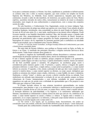 levas para o continente europeu e o Oriente. Isso feito, espalharam-se, perdendo-se definitivamente
os contatos entre eles e entre os mestres migrados, que eram comuns nos templos da Escola
Suprema dos Mistérios, na Atlântida. Esses mestres separaram-se, lançados para todos os
continentes, levando o saber do não-manifesto, do misterioso, aos quatro cantos da Terra. Muitos
espíritos, sacerdotes iniciados de outros orbes, reencarnaram na tentativa de reunir os discípulos
encarnados, num resgate de seus conhecimentos e compromissos, com o avanço dos conjuntos
sociais de então.
        No solo brasileiro, o Conhecimento Uno, fragmentado, existiu no tronco indígena Tupi,
genuínos remanescentes da antiga raça atlante que aportou em vosso litoral. Esses atlantes de peles
vermelhas fundaram, inicialmente, uma comunidade na altura do atual Estado do Espírito Santo,
há mais de 40 mil anos atrás (2), e, mais tarde, ramificaram-se nas demais tribos indígenas. Oxalá
tivessem mantido a sua limpidez doutrinária esotérica! Mas, não havendo acasos e estando tudo
previsto pelo Alto, propositadamente houve essa dispersão no território do Brasil, fazendo-se
presentes em praticamente todo o espaço geográfico da Nação, preparando-a para o atual caldo
heterogêneo de crença e de fé, importante no momento presente para a confluência na unicidade
religiosa universalista, que se implantará neste Terceiro Milênio.
         (2) Vide "A Terra das Araras Vermelhas", de Roger Feraudy (Editora do Conhecimento), que conta
a história dessa comunidade atlante.
        Do outro lado do Oceano Atlântico, seus resíduos se fizeram sentir no Egito, na Índia, na
Grécia e na China. A similitude das principais filosofias e religiões terrícolas derivou-se desse
deslocamento. Todas foram vertentes desse grande rio.
        A pureza e singeleza da Aumbandhã esotérica milenar descortinava a estrutura causal da
manifestação do princípio espiritual na matéria densa, através da simbologia setenária.
O sete é número sagrado de todos os símbolos, porque composto do ternário e do quaternário,
representa o poder mágico em toda a sua força; o espírito dominando a matéria. Jamais um número
foi tão bem escolhido quanto o setenário. Os pitagóricos, na escolástica grega, assim o
consideravam pelos números quatro e três. O primeiro, o quatro, oferece a imagem dos quatro
princípios inferiores: o corpo físico, o duplo etérico, o corpo astral ou perispírito, e o corpo mental
inferior ou concreto. O segundo, o três, retrata o princípio de tudo que não é nem corporal e nem
sensível à matéria densa: o corpo mental superior ou abstrato, ou corpo causal, inteligência que
modela as estruturas dos demais corpos citados, inferiores; o corpo buddhi, de amor e sabedoria;
finalmente, o sétimo "corpo", o átmico, que reveste a ulterior centelha divina ou mônada. Esse
simbolismo era utilizado para demonstrar a evolução do ser nos sete grandes campos ou faixas
vibracionais do Cosmo, interpenetrados e com infinitas variedades de pesos energéticos
magnéticos em cada um, de acordo com a infinidade de oportunidades que o Pai propicia a seus
filhos para que voltem ao Todo cósmico.
        O Criador Incriado oferece às suas criaturas incontáveis personalidades, em muitas
reencarnações, para dominar o ego, e os sentimentos inferiores a manifestarem-se no quaternário
que mantém a centelha divina no ciclo da carne: os corpos físico, etérico, astral e mental inferior.
A formação definitiva da individualidade, o Eu Superior, e os sentimentos sublimados que
libertam, reacendendo-se infinitamente a chama crística do amor que está em vós, simboliza-se na
tríade: o corpo mental superior ou causal, o búdico e o átmico. A ligação entre o ternário e o
quaternário, ou os corpos superiores e os inferiores, é feita pelo corpo mental inferior ou concreto,
que funciona em estreita ligação com o corpo astral. (3)
        (3) Tão estreita é essa ligação, que na escolástica hindu, funcionalmente, eles podem ser
considerados como uma unidade, conhecida como KÂMA-MANAS (corpo de desejos + mente intelectual).
       Grande parte dos conhecimentos oriundos da Aumbandhã estão sintetizados em três livros


                                                                                            32
 