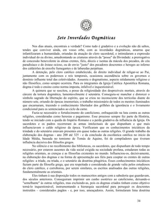 Sete Inverdades Dogmáticas
        Nos dias atuais, encontrais a verdade? Como tudo é gradativo e a evolução não dá saltos,
tendes que conviver ainda, em vosso orbe, com as inverdades dogmáticas, amarras que
infantilizaram a humanidade, oriundas da atuação do clero sacerdotal, e intimidaram a expressão
individual do eu divino, amedrontando as criaturas através da "posse" da Divindade: a prerrogativa
de concessão benevolente às almas crentes, fiéis, dóceis e isentas da mácula dos pecados, do céu
paradisíaco e do êxtase ocioso, ou de envio "justo" dos pecadores descrentes e hereges ao inferno
dos caldeirões de enxofre fumegantes e de labaredas perpétuas.
        A detenção, pelo clero católico estabelecido, do direito individual de religar-se ao Pai,
juntamente com os poderosos e reis temporais, ocasionou ascendência sobre os governos e
domínio influente total das coletividades. Assumiu o dogmatismo, aspecto nitidamente religioso e
não filosófico, como sempre ocorrera. Para os integrantes da Igreja Católica Apostólica Romana,
dogma é todo o ensino como norma imposta, infalível e inquestionável.
        A quimera que se suscitou, a posse da religiosidade dos desprezíveis mortais, através do
cárcere da tortura dogmática, lamentavelmente é setenária. Conseguiu-se manchar e distorcer o
símbolo sagrado da libertação do espírito, que se criou no inconsciente dos terrícolas diante do
número sete, oriundo de épocas imemoriais; o trabalho missionário de todos os mestres iluminados
que encarnaram, trazendo o conhecimento libertador dos grilhões da ignorância e o livramento
condicional para os sentenciados ao ciclo da carne.
        Fazia-se necessário o fortalecimento do catolicismo, enfraquecido na luta contra as outras
religiões, consideradas como heresias e paganismo. Esse processo sempre fez parte da História,
tendo se iniciado com a queda do Império Romano e a perda gradativa da influência da Igreja. Os
sacerdotes e os padres recorreram às armas intelectuais de que dispunham e que mais
influenciavam o caldo religioso da época. Verificaram que os conhecimentos iniciáticos da
trindade e do setenário estavam presentes em quase todas as outras religiões. O grande trabalho da
elaboração dos dogmas - ano 200 até 325 - e da conclusão da escolástica católica no inicio da
Idade Média, baseada no tomismo de Tomás de Aquino, foi de compiladores que tiveram
influência decisiva dos filósofos gregos.
        No silêncio e no recolhimento das bibliotecas, os sacerdotes, que dispunham de todo tempo
necessário, por estarem ausentes da vida social exigida na sociedade profana, estudaram todas as
religiões orientais, as crenças e as filosofias existentes no mundo. Influenciou-os, decisivamente,
na elaboração dos dogmas e na forma de apresentação aos fiéis para cooptar os crentes de outras
religiões: a tríade, ou tríada, e o setenário da doutrina pitagórica. Esses conhecimentos iniciáticos
faziam parte da filosofia grega, que era respeitada e considerada de grande valia pelos estudiosos
do clero católico, e corroborou, por serem similares, os escritos analisados das outras religiões,
fundamentalmente as orientais.
        Eles tinham à sua disposição todos os manuscritos antigos com a sabedoria que guardavam,
dos séculos anteriores. Conseguiram imprimir um cunho esotérico ao catolicismo, deixando-o
"semelhante" às outras religiões, mas excluindo-as, pois os dogmas criados tinham como objetivo
torná-lo inquestionável, instrumentando a hierarquia sacerdotal para perseguir os descrentes
instruídos – considerados pagãos - e, por isso, ameaçadores. Assim, formularam lima doutrina


                                                                                           34
 