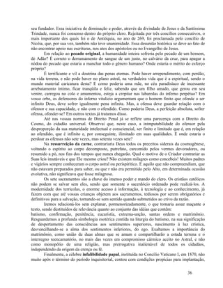 seu fundador. Essa iniciativa de dominação e poder, através da divindade de Jesus e da Santíssima
Trindade, nunca foi consenso dentro do próprio clero. Rejeitada por três concílios consecutivos, o
mais importante dos quais foi o de Antióquia, no ano de 269, foi proclamada pelo concílio de
Nicéia, que, por sua vez, também não teve unanimidade. Essa desunião histórica se deve ao fato de
não encontrar apoio nas escrituras, nos atos dos apóstolos ou no Evangelho de Jesus.
        Em relação ao pecado original, a humanidade inteira sofreria pelo pecado de um homem,
de Adão? É correto o derramamento do sangue de um justo, no calvário da cruz, para apagar a
nódoa do pecado que estaria a manchar todo o gênero humano? Onde estaria o mérito do esforço
próprio?
        É terrificante e vil a doutrina das penas eternas. Pode haver arrependimento, com perdão,
na vida terrena, e não pode haver no plano astral, na verdadeira vida que é a espiritual, sendo o
mundo material caricatura desta? E como poderia uma mãe, no céu paradisíaco de incessante
arrebatamento íntimo, ficar tranqüila e feliz, sabendo que um filho amado, que gerou em seu
ventre, carregou no colo e amamentou, esteja a crepitar nas labaredas do inferno perpétuo? Em
vosso orbe, os defensores do inferno vitalício argumentam que o homem finito que ofende o ser
infinito Deus, deve sofrer igualmente pena infinita. Mas, a ofensa deve guardar relação com o
ofensor e sua capacidade, e não com o ofendido. Como poderia Deus, a perfeição absoluta, sofrer
ofensa, ofender-se? Em outros textos já tratamos disso.
        Até nas vossas normas de Direito Penal já se reflete uma parecença com o Direito do
Cosmo, do cidadão universal. Observai que, neste caso, a inimputabilidade do ofensor pela
desproporção da sua maturidade intelectual e consciencial, ser finito e limitado que é, em relação
ao ofendido, que é infinito e, por conseguinte, ilimitado em suas qualidades. E onde estaria o
perdoar as ofensas não sete vezes, mas setenta vezes sete?
        Na ressurreição da carne, contrariaria Deus todos os preceitos siderais da cosmogênese,
voltando o espírito ao corpo decomposto, putrefato, carcomido pelos vermes devoradores, ou
resumido a pó, nos fins dos tempos que nunca chegarão. Qual o motivo de o Criador contrariar as
Suas leis imutáveis e que Ele mesmo criou? Não existem milagres como concebeis! Muitos padres
e vigários sempre conheceram o corpo astral ou perispirítico. E aquilo que não compreendiam, que
não estavam preparados para saber, ou que r não era permitido pelo Alto, em determinada ocasião
evolutiva, não significava que fosse milagroso.
        Os sete sacramentos são a chave do imenso poder e mando do clero. Os cristãos católicos
não podem se salvar sem eles, sendo que somente o sacerdócio ordenado pode realizá-los. A
modernidade dos terrícolas, o enorme acesso à informação, à tecnologia e ao conhecimento, já
fazem com que até vossas crianças objetem aos sacramentos, tediosos por serem obrigatórios e
definitivos para a salvação, tornando-se sem sentido quando submetidos ao crivo da razão.
        Iremos relacioná-los sem explanar, pormenorizadamente, o que tornaria assaz maçante o
texto, sendo destituídos de relevância quanto ao conjunto das idéias que contêm:
batismo, confirmação, penitência, eucaristia, extrema-unção, santas ordens e matrimônio.
Resguardemos a profunda simbologia esotérica contida na liturgia do batismo, na sua significação
de despertamento das consciências aos sentimentos superiores, nascimento à luz crística,
desvencilhando-se a alma dos sentimentos inferiores, do ego. Exaltemos a importância do
matrimônio, como união de duas almas que se amam e compartilharão a estada terrena e o
interregno reencarnatório, no mais das vezes em compromisso cármico aceito no Astral, e não
como monopólio de uma religião, mas prerrogativa inalienável de todos os cidadãos,
independendo da origem da crença ou fé.
        Finalmente, a célebre infalibilidade papal, instituída no Concílio Vaticano I, em 1870, não
muito após o término do período inquisitorial, contou com condições propícias para implantação,


                                                                                         36
 
