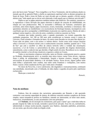 pois não havia mais "hereges". Nos evangelhos e no Novo Testamento, não há nenhuma alusão ou
menção que dê ao apóstolo Pedro a chefia ou supremacia espiritual sobre os demais peregrinos da
Seara de Jesus. Pode o trono de Pedro ser mais elevado que os demais, quando o divino mestre
alertava que "todo aquele que se elevar será rebaixado e todo aquele que se rebaixar será elevado"?
        Supõe-se que os papas anteriores também tenham sido infalíveis. Do contrário, mostrar-se-
ia supremacia e maior elevação dos papas ulteriores à adoção do conceito de infalibilidade, em
relação aos seus predecessores. Mas, se acessardes a biblioteca do Vaticano, concluireis que
existiram, antes deste dogma, papas incestuosos, avaros, homicidas, sexólatras e simoníacos. São
ignomínias atinentes ao metabolismo e às excrescências da fisiologia humana, incompatíveis com
a perfeição que deve acompanhar a infalibilidade só presente nos espíritos puros, libertos de todo e
qualquer carma negativo, e do ciclo da carne, condições evolutivas ausentes na Terra.
        Acontece que tendes memória curta, e quando encarnados vos tornais esquecidos das
realidades pregressas. Até 100 ou 200 anos atrás acreditavam os homens serem o centro do
Universo. Eram oriundos e formados do barro. Os astros eram fincados no céu para lhes darem luz.
Vosso orbe era plano, com o céu acima e o inferno abaixo. Assim como essas crenças ilusórias
sobre o Universo e o homem ruíram com o conhecimento crescente, também, quando cair o "Véu
de Ísis" que está a encobrir os olhos da ciência terrícola sobre a verdade das encarnações
sucessivas, a Lei do Carma e a preexistência da alma, esta questão dos dogmas desmoronará,
naturalmente, como a onda do mar que derruba o frágil castelo de areia. Reconhecer-se-á a verdade
do espírito imortal e a leis divinas imutáveis a regerem a ordem no Cosmo.
        Todos os movimentos religiosos terrícolas, tanto no Oriente, estaticamente passivo, quanto
no Ocidente, dinamicamente ativo, se reunirão num único tronco, numa Única árvore, vigorosa,
firme e sólida, de solidariedade e fraternidade. Surgirá o homem cósmico, integral, cidadão
universalista de passividade dinâmica e de atividade mística. Nessa árvore, alguns galhos terão
mais folhas e propiciarão mais sombra, mas todos serão frondosos e verdejantes, com muitos
frutos a saciar a fome saudosista do Pai, que é todo amor e bondade.
        No início da Nova Era, o novo catolicismo, não dogmático e reencarnacionista, continuará
sua caminhada, sincretizado com a Umbanda, de mãos dadas e seguidos de perto pelo espiritismo
esclarecedor.
        Muita paz e muita luz!
                                                                                           Ramatís.




Nota do médium:

        Embora, fora do contexto dos raciocínios apresentados por Ramatís e não querendo
contrariar a sua enorme capacidade de síntese, de elaborar conceitos mentais complexos de forma
simples, nunca tornando-se prolixo ou fastidioso, entendo ser interessante, ao leitor mais atento,
transcrever, resumidamente, os sete sacramentos com seus princípios:
        a) O batismo, rito de iniciação do cristianismo, pelo qual a "parte" que o indivíduo tinha no
pecado original de Adão era lavada, tornando-o passível de salvação. Esse rito era, normalmente,
administrado à criança recém-nascida, enquanto seus fiadores, chamados padrinhos, prometiam,
em seu nome, que ela seria criada na religião cristã;


                                                                                           37
 