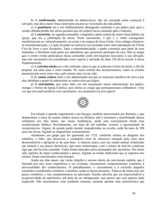 b) A confirmação, administrada na adolescência, não era encarada como essencial à
salvação, mas dava maior força moral para encarar as vicissitudes da vida adulta;
        c) A penitência era o rito (habitualmente abrangendo confissão a um padre) pelo qual o
cristão obtinha perdão dos sérios pecados que ele próprio havia cometido após o batismo;
        d) A eucaristia, ou sagrada comunhão, compunha a parte central do maior ritual público da
Igreja, que era a celebração da missa. Neste sacramento, o pão e o vinho consagrados
transformavam-se, miraculosamente, no corpo e no sangue de Jesus Cristo. Esse milagre chamava-
se transubstanciação; e a ação do padre ao realizá-lo era encarada como uma reprodução da Última
Ceia de Jesus e seus discípulos. Após a transubstanciação, o padre consumia uma parte de seus
elementos e distribuía outra parte aos adoradores que quisessem participar da ceia. Não se exigia
que o crente cristão participasse dessa comunhão como pré-requisito necessário à sua salvação,
mas este sacramento era considerado como suporte à salvação da alma. Ele devia assistir à missa
freqüentemente;
        e) A extrema-unção era o rito realizado. para os que se achavam à beira da morte, a fim de
preparar sua alma para o outro mundo. No curso normal dos acontecimentos, todos os cristãos
passariam por esses cinco ritos, pelo menos uma vez na vida;
        f) As santas ordens eram o rito administrado aos que se tornavam membros do clero e por
elas obtinham o poder de administrar os outros ritos aos leigos;
        g) O matrimônio, por outro lado, era um sacramento nunca administrado aos padres,
monges e freiras da Igreja Católica, pois destes se exigia que permanecessem celibatários. Uma
vez que um casal recebesse esse sacramento, seu casamento era irrevogável.




        Em relação à questão inquisitorial e aos hereges, também mencionados por Ramatís, e que
demarcaram o rumo de muitos irmãos nossos na História, não é incomum a manifestação desses
sofredores nos dias atuais, nas mesas mediúnicas, ainda sem reencarnarem desde esse
acontecimento fatídico. Recentemente, em mais de um trabalho, tivemos a oportunidade de
recepcioná-los. Alguns, de grande poder mental, empedernidos na revolta, estão há mais de 500
anos nas trevas, fugindo ao magnetismo reencarnatório.
        Atendemos um grupo que foi queimado em 1753, conforme relatou ao dirigente dos
trabalhos, o líder, que descreveu o verdadeiro circo de interesses montado pelo clero para
desmoralizá-lo e apropriar-se de seus bens. A maioria estava com seu estado mental cristalizado
nas torturas e nas preces lamuriosas, que eram ininterruptas, com o intuito de fazê-los confessar
algo que não haviam cometido. Todos foram marcados pelos desmandos dos sacerdotes. Por terem
sido espíritos de maior conhecimento e posses, fugindo ao molde tradicional que se esperava dos
crentes, foram classificados como hereges.
        Ainda nos dias atuais, nas várias religiões e mesmo dentro do movimento espírita, que é
formado por nós, seres imperfeitos e em evolução, encontramos comportamentos contrários à
universalidade dos conhecimentos. O patrulhamento, o cerceamento e a exclusão daqueles
conteúdos considerados contrários à doutrina, ainda se fazem presentes. Trata-se de temas nem um
pouco contrários, e sim complementares ou adicionais. Kardec advertiu que era imprescindível a
progressividade do espiritismo, sob pena de ser ultrapassado, mas parece que esse aspecto anda
esquecido. Não tencionamos criar nenhuma celeuma, somente apontar uma característica que


                                                                                        38
 