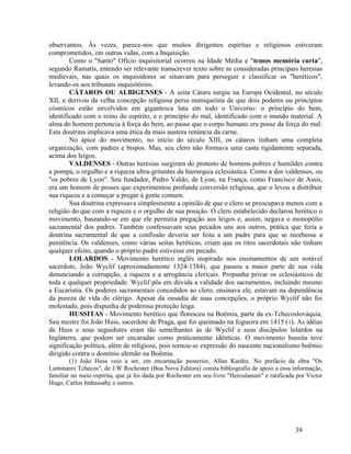 observamos. Às vezes, parece-nos que muitos dirigentes espíritas e religiosos estiveram
comprometidos, em outras vidas, com a Inquisição.
        Como o "Santo" Ofício inquisitorial ocorreu na Idade Média e "temos memória curta",
segundo Ramatís, entendo ser relevante transcrever texto sobre as consideradas principais heresias
medievais, nas quais os inquisidores se situavam para perseguir e classificar os "heréticos",
levando-os aos tribunais inquisitórios.
        CÁTAROS OU ALBIGENSES - A seita Cátara surgiu na Europa Ocidental, no século
XII, e derivou da velha concepção religiosa persa maniqueísta de que dois poderes ou princípios
cósmicos estão envolvidos em gigantesca luta em todo o Universo: o princípio do bem,
identificado com o reino do espírito, e o princípio do mal, identificado com o mundo material. A
alma do homem pertencia à força do bem, ao passo que o corpo humano era posse da força do mal.
Esta doutrina implicava uma ética da mais austera renúncia da carne.
        No ápice do movimento, no início do século XIII, os cátaros tinham uma completa
organização, com padres e bispos. Mas, seu clero não formava uma casta rigidamente separada,
acima dos leigos.
        VALDENSES - Outras heresias surgiram do protesto de homens pobres e humildes contra
a pompa, o orgulho e a riqueza ultra-gritantes da hierarquia eclesiástica. Como a dos valdenses, ou
"os pobres de Lyon". Seu fundador, Pedro Valdo, de Lyon, na França, como Francisco de Assis,
era um homem de posses que experimentou profunda conversão religiosa, que o levou a distribuir
sua riqueza e a começar a pregar à gente comum.
        Sua doutrina expressava simplesmente a opinião de que o clero se preocupava menos com a
religião do que com a riqueza e o orgulho de sua posição. O clero estabelecido declarou herético o
movimento, baseando-se em que ele permitia pregação aos leigos e, assim, negava o monopólio
sacramental dos padres. Também confessavam seus pecados uns aos outros, prática que feria a
doutrina sacramental de que a confissão deveria ser feita a um padre para que se recebesse a
penitência. Os valdenses, como várias seitas heréticas, criam que os ritos sacerdotais não tinham
qualquer efeito, quando o próprio padre estivesse em pecado.
        LOLARDOS - Movimento herético inglês inspirado nos ensinamentos de um notável
sacerdote, João Wyclif (aproximadamente 1324-1384), que passou a maior parte de sua vida
denunciando a corrupção, a riqueza e a arrogância clericais. Propunha privar os eclesiásticos de
toda e qualquer propriedade. Wyclif pôs em dúvida a validade dos sacramentos, incluindo mesmo
a Eucaristia. Os poderes sacramentais concedidos ao clero, ensinava ele, estavam na dependência
da pureza de vida do clérigo. Apesar da ousadia de suas concepções, o próprio Wyclif não foi
molestado, pois dispunha de poderosa proteção leiga.
        HUSSITAS - Movimento herético que floresceu na Boêmia, parte da ex-Tchecoslováquia.
Seu mestre foi João Huss, sacerdote de Praga, que foi queimado na fogueira em 1415 ( 1). As idéias
de Huss e seus seguidores eram tão semelhantes às de Wyclif e seus discípulos lolardos na
Inglaterra, que podem ser encaradas como praticamente idênticas. O movimento hussita teve
significação política, além de religiosa, pois tornou-se expressão do nascente nacionalismo boêmio
dirigido contra o domínio alemão na Boêmia.
        (1) João Huss veio a ser, em encarnação posterior, Allan Kardec. No prefácio da obra "Os
Luminares Tchecos", de J.W Rochester (Boa Nova Editora) consta bibliografia de apoio a essa informação,
familiar no meio espírita, que já foi dada por Rochester em seu livro "Herculanum" e ratificada por Victor
Hugo, Carlos Imbassahy e outros.




                                                                                               39
 