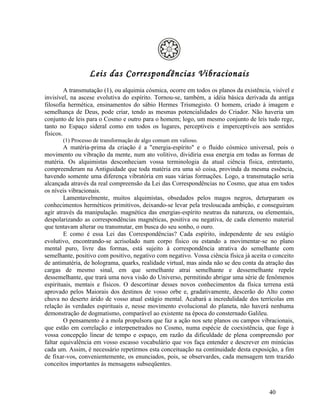 Leis das Correspondências Vibracionais
         A transmutação (1), ou alquimia cósmica, ocorre em todos os planos da existência, visível e
invisível, na ascese evolutiva do espírito. Tornou-se, também, a idéia básica derivada da antiga
filosofia hermética, ensinamentos do sábio Hermes Trismegisto. O homem, criado à imagem e
semelhança de Deus, pode criar, tendo as mesmas potencialidades do Criador. Não haveria um
conjunto de leis para o Cosmo e outro para o homem; logo, um mesmo conjunto de leis tudo rege,
tanto no Espaço sideral como em todos os lugares, perceptíveis e imperceptíveis aos sentidos
físicos.
       (1) Processo de transformação de algo comum em valioso.
        A matéria-prima da criação é a "energia-espírito" e o fluido cósmico universal, pois o
movimento ou vibração da mente, num ato volitivo, dividiria essa energia em todas as formas de
matéria. Os alquimistas desconheciam vossa terminologia da atual ciência física, entretanto,
compreenderam na Antiguidade que toda matéria era uma só coisa, provinda da mesma essência,
havendo somente uma diferença vibratória em suas várias formações. Logo, a transmutação seria
alcançada através da real compreensão da Lei das Correspondências no Cosmo, que atua em todos
os níveis vibracionais.
        Lamentavelmente, muitos alquimistas, obsedados pelos magos negros, deturparam os
conhecimentos herméticos primitivos, deixando-se levar pela tresloucada ambição, e conseguiram
agir através da manipulação. magnética das energias-espírito neutras da natureza, ou elementais,
despolarizando as correspondências magnéticas, positiva ou negativa, de cada elemento material
que tentavam alterar ou transmutar, em busca do seu sonho, o ouro.
        E como é essa Lei das Correspondências? Cada espírito, independente de seu estágio
evolutivo, encontrando-se acrisolado num corpo físico ou estando a movimentar-se no plano
mental puro, livre das formas, está sujeito à correspondência atrativa do semelhante com
semelhante, positivo com positivo, negativo com negativo. Vossa ciência física já aceita o conceito
de antimatéria, de holograma, quarks, realidade virtual, mas ainda não se deu conta da atração das
cargas de mesmo sinal, em que semelhante atrai semelhante e dessemelhante repele
dessemelhante, que trará uma nova visão do Universo, permitindo abrigar uma série de fenômenos
espirituais, mentais e físicos. O descortinar desses novos conhecimentos da física terrena está
aprovado pelos Maiorais dos destinos de vosso orbe e, gradativamente, descerão do Alto como
chuva no deserto árido de vosso atual estágio mental. Acabará a incredulidade dos terrícolas em
relação às verdades espirituais e, nesse movimento evolucional do planeta, não haverá nenhuma
demonstração de dogmatismo, comparável ao existente na época do consternado Galileu.
        O pensamento é a mola propulsora que faz a ação nos sete planos ou campos vibracionais,
que estão em correlação e interpenetrados no Cosmo, numa espécie de coexistência, que foge à
vossa concepção linear de tempo e espaço, em razão da dificuldade de plena compreensão por
faltar equivalência em vosso escasso vocabulário que vos faça entender e descrever em minúcias
cada um. Assim, é necessário repetirmos esta conceituação na continuidade desta exposição, a fim
de fixar-vos, convenientemente, os enunciados, pois, se observardes, cada mensagem tem trazido
conceitos importantes às mensagens subseqüentes.



                                                                                          40
 
