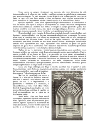 Esses planos, ou campos vibracionais em sucessão, são como dimensões de vida
interpenetradas; as de vibrações mais rápidas e rarefeitas permeam as mais lentas e condensadas,
mas sem se misturarem. Do mais lento para o mais rápido, temos: o plano material com o corpo
físico e o corpo etérico ou duplo -etérico; o plano astral com o corpo astral ou o perispirítico; o
plano mental com os corpos mental inferior e mental superior, e os planos búdico e átmico.
         Qualquer agente no Cosmo, desde o primeiro estágio da manifestação da consciência e da
vida na matéria está sujeito à atuação e ao magnetismo do campo vibracional correspondente.
Quanto mais condensada a matéria, mais lenta é a vibração do campo apropriado. Quanto mais
rarefeita a matéria, com menos massa, mais rápida a vibração adequada. Como no Cosmo tudo é
harmônico, existem sete grandes faixas vibratórias correspondentes a harmonizá-la.
         De conformidade com a elevação da faixa vibracional, tudo é mais leve, mais fluídico, mais
luminoso e mais modificável pela força de transmutação alquímica do pensamento. Os campos
vibracionais se complementam e se influenciam mutuamente. Todos estão em vós, como corpos
intermediadores das diferentes faixas vibratórias do espírito encarnado. As potencialidades
ascensionais do Criador, dormitam nos Seus filhos amados, criados à Sua imagem e semelhança,
embora nunca igualando-O. Sais anjos, aguardando vosso momento de pairar nos jardins
angelicais em que o Pai os recepcionará com o Seu amor indescritível e indecifrável por faltarem
vocábulos correspondentes no vosso atual plano de manifestação.
         O plano em que vos manifestais é o material, em correspondência com o corpo físico e seus
limitados sentidos, que sustentam a vida do espírito encarnado com os seus semelhantes. O corpo
etéreo ou duplo etérico liga-se ao físico e ao perispírito ou corpo astral, intermediando e
transmitindo ap cérebro físico as manifestações vibratórias e impulsos do espírito e também de
outros espíritos desencarnados. A mente do espírito atua no plano mental, através do seu corpo
mental. Estando encarnado ou desencarnado, em todos, independente desses corpos
intermediadores, está contido o princípio espiritual, eu divino impulsionado a ser crístico, quando
atingir sua plenificação na longa escada evolucional.
         Existe uma força centrífuga, que dirige o princípio espiritual para o "centro" do corpo
físico, imantando-o com fortíssimo magnetismo, em correspondência com o campo gravitacional
da Terra, mantendo-o encarcerado e impedindo-                                                    o
de retomar ao Todo cósmico, ao seio do Pai.
         Nas leis de causalidade que regem o
Cosmo, há o princípio de dualidade universal;
tudo que é material é não-material, tudo que
parece ser não é, o impermanente e o
permanente, o manifesto e o imanifesto, o
Criador Incriado, o bem e o mal, o feio e o belo.
Em toda força centrípeta de atração a um ponto
central, há uma força centrífuga de repulsão em
igual correspondência, que se afasta ou se
desvia desse centro.
         Sendo assim, existe uma força natural
que empurra o princípio espiritual na sua ascese
rumo à perfeição, rumo ao plano mental puro,
onde os espíritos angélicos se movimentam na
imensidão cósmica. No movimento ascensional                                                      do
espírito, o seu livre-arbítrio pode ser a força



                                                                                         41
 