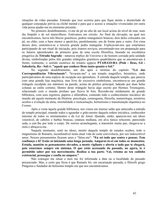 situações de vidas passadas. Entendo que isso ocorreu para que fique atento e desatrelado de
qualquer concepção prévia ou clichê mental e para que o acesso a situações vivenciadas em outra
vida possa ajudar-me no momento presente.
        No primeiro desdobramento, vi-me de pé no alto de um local acima do nível do mar, num
dia límpido e de sol maravilhoso. Estávamos em circulo. Ao final da elevação, na qual nos
encontrávamos, havia três blocos graníticos, pedras retangulares brancas; dois deles colocados em
pé, no chão, com a base menor a apoiá-los, paralelamente, um de frente para o outro. Em cima
desses dois, sustentava-se a terceira grande pedra retangular. Explicavam-nos que estaríamos
participando de um ritual de iniciação, pois éramos noviços, encontrando-nos em preparação para
os futuros aprendizados do primeiro grau de uma escola filosófica, baseada na escolástica
pitagórica da Tétrada Sagrada - natureza tríplice do Universo e do homem coroada pela unidade
divina, simbolizadas pelos três grandes retângulos graníticos quadriláteros que se encontravam à
frente; realmente, o sentido esotérico do trinário egípcio PTAH-GO-RA (Ptah - Deus, Gô -
Sabedoria, Ra - Sol) é: "aquele que conhece Deus tanto quanto o Sol."
        No segundo desdobramento, um dia após o término do capítulo "Lei das
Correspondências Vibracionais", "levaram-me" a um templo magnífico, hermético, onde
participávamos de uma espécie de recepção aos aprendizes. À entrada daquele templo, que parecia
com uma grande loja maçônica, mas livre do excessivo simbolismo, encontrava-se um grande
triângulo esculpido em mármore na parede, acima do pórtico principal, ladeado por duas belas
colunas ao estilo coríntio. Dentro deste triângulo havia algo escrito por Hermes Trismegisto,
relacionado com o mundo profano que ficava lá fora. Recordo-me nitidamente da grande
biblioteca, com seus registros, papiros e alfarrábios, contendo todo o conhecimento iniciático do
mundo até aquele momento da História: psicologia, cosmogonia, filosofia, numerologia, mistérios
ocultos e evolução da alma, imortalidade e reencarnação, hermetismo e transmutação alquímica no
Cosmo.
        Após a visita àquela grande biblioteca, nos vimos em imenso salão que antecedia a entrada
do templo principal, estando todos a aguardar o grão-mestre daquela ordem iniciática, conhecedor
máximo de todos os ensinamentos e da Lei de Amor. Quando, então, aparecia-nos um idoso
venerável, de cabelos e barbas brancas, estatura mediana, em alva túnica reluzente, parecendo
seda, a cair-lhe por todo o corpo. De sorriso aconchegante, a transmitir muita paz, chegava-se a
mim e abraçava-me.
        Naquele momento, senti no idoso, mestre daquele templo de estudos ocultos, todo o
magnetismo de Ramatís, inconfundível nesta atual vida de curta convivência, por seu indescritível
amor. Nossos pensamentos ficaram unos e "falou-me": "Eu sei tudo que sentes e pensas. Tem
confiança e fé! Estás só iniciando uma longa jornada. Amparar-te-ei em todos os momentos.
Estuda, mantém os pensamentos elevados, a mente vigilante e aberta a tudo que te chegará,
pois estaremos sempre em sintoma. O que estás acessando do passado, no agora, te é
permitido saber por teu merecimento. Realiza a tua parte. Vai, retoma ao teu cadinho
existencial, prossegue e confia no amparo."
        Não consegui me situar e nem me foi informada a data ou a localidade do passado
presenciado. Mas, o certo que ficou é que Ramatís foi. em encarnação passada, o filósofo grego
Pitágoras e fundador do belíssimo templo em que nos encontrávamos.




                                                                                       43
 