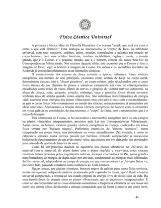 Física Cósmica Universal
        A primeira e básica idéia da Filosofia Hermética é o axioma "aquilo que está em cima é
como o que está embaixo". Uma analogia ao macrocosmo, o "corpo" de Deus na infinitude
universal, com seus meteoros, satélites, astros, estrelas, constelações e galáxias em relação ao
corpo humano, com suas células, bactérias, resíduos metabólicos, órgãos e mente; o mundo
grande, que é o Cosmo, e o pequeno mundo, que é o homem, correIa cio nados pela Lei de
Correspondências Vibracionais. Nos escritos daquele sábio, está expresso que o Cosmo é feito à
imagem de Deus; logo, o homem à imagem do Cosmo. Os sábios e os sacerdotes iniciados da
Atlântida já conheciam plenamente essas interações cósmicas.
        O conhecimento dos centros de força remonta a épocas milenares. Esses vórtices
energéticos, em número de sete principais, existentes como centros de força no corpo astral,
denominados chacras, isto é, "discos giratórios", no corpo etérico, estão relacionados com o corpo
físico através do que chamais de plexos e situam-se exatamente em cima de entrelaçamentos
encadeados como redes de vasos, filetes de nervos e gânglios do sistema nervoso autônomo, na
altura da cabeça, testa, garganta, coração, estômago, baço e genitália. Esses plexos nervosos
lembram teias de aranha quando vistos amplia dos. São autênticos transformadores de energia
vital, haurindo essas energias dos planos vibracionais mais elevados e mais sutis e encaminhando-
as para o corpo físico. Não retornaremos ao estudo dos chacras, minuciosamente já enunciados em
obras anteriores. Abordaremos a relação desses vórtices energéticos do homem com os existentes
em vossa galáxia ou constelação; do macrocosmo, o "corpo" de Deus, com o microcosmo, que é o
corpo do homem.
        Para a harmonia no Cosmo, se faz necessário o intercâmbio energético entre os sete campos
ou planos vibratórios interpenetrados, previstos pela Lei das Correspondências Vibracionais.
Assim como, no homem, existem grandes vórtices energéticos no Espaço, conhecidos em vossa
física terrena por "buracos negros". Preferimos chamá-los de "chacras cósmicos", numa
comparação um pouco tosca, mas procedente ao vosso entendimento. (Na verdade, é como se
estivésseis sentados numa carroça puxada por burricos, tentando compreender o mecanismo
hodierno de funcionamento de um avião muito veloz, que passou por vós deixando-vos atordoados
pelo estrondo da quebra da barreira do som).
        Como há um princípio dualista no equilíbrio dos planos vibratórios no Universo, do
material com o imaterial, do plano denso com o plano rarefeito e vice-versa, esses chacras
cósmicos foram previstos pelos engenheiros siderais, arcanjos co-criadores do Pai, como grandes
transformadores de energia, de dupla ação: por um lado, condensando as energias mais sublimadas
do Éter universal, adaptando-as ao campo de energia em que vos encontrais - o Universo físico - e,
por outro lado, passando à matéria como conheceis ao Todo cósmico.
        Nessas trocas, nos chacras cósmicos, buracos negros da galáxia para vossa física terrícola,
ocorre um aparente colapso da matéria, ocasionado pela expansão da massa, que é fluido cósmico
universal compactado, e retoma ao seu estado original de energia livre do nosso lado da vida. Há
uma transferência de energia entre os planos vibracionais, que se encontram interpenetrados. É
como se um corpo material na vossa dimensão aumentasse a freqüência vibratória de sua massa até
sumir aos vossos olhos, desfazendo a energia compactada que dá forma à matéria em vosso meio,


                                                                                         44
 