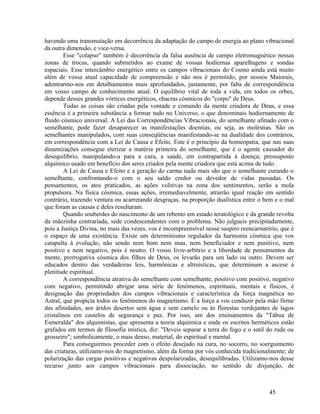 havendo uma transmutação em decorrência da adaptação do campo de energia ao plano vibracional
da outra dimensão, e vice-versa.
        Esse "colapso" também é decorrência da falsa ausência de campo eletromagnético nessas
zonas de trocas, quando submetidos ao exame de vossas hodiernas aparelhagens e sondas
espaciais. Esse intercâmbio energético entre os campos vibracionais do Cosmo ainda está muito
além de vossa atual capacidade de compreensão e não nos é permitido, por nossos Maiorais,
adentrarmo-nos em detalhamentos mais aprofundados, justamente, por falta de correspondência
em vosso campo de conhecimento atual. O equilíbrio vital de toda a vida, em todos os orbes,
depende desses grandes vórtices energéticos, chacras cósmicos do "corpo" de Deus.
        Todas as coisas são criadas pela vontade e comando da mente criadora de Deus, e essa
essência é a primeira substância a formar tudo no Universo, o que denominais hodiernamente de
fluido cósmico universal. A Lei das Correspondências Vibracionais, do semelhante afinado com o
semelhante, pode fazer desaparecer as manifestações doentias, ou seja, as moléstias. São os
semelhantes manipulados, com suas conseqüências manifestando-se na dualidade dos contrários,
em correspondência com a Lei de Causa e Efeito. Este é o princípio da homeopatia, que nas suas
dinamizações consegue eterizar a matéria primeira do semelhante, que é o agente causador do
desequilíbrio, manipulando-a para a cura, a saúde, em contrapartida à doença; pressuposto
alquímico usado em benefício dos seres criados pela mente criadora que está acima de tudo.
        A Lei de Causa e Efeito e a geração do carma nada mais são que o semelhante curando o
semelhante, confrontando-o com o seu saldo credor ou devedor de vidas passadas. Os
pensamentos, os atos praticados, as ações volitivas na zona dos sentimentos, serão a mola
propulsora. Na física cósmica, essas ações, irremediavelmente, atrairão igual reação em sentido
contrário, trazendo ventura ou acarretando desgraças, na proporção dualística entre o bem e o mal
que foram as causas e deles resultaram.
        Quando souberdes do nascimento de um rebento em estado teratológico e da grande revolta
da mãezinha contrariada, sede condescendentes com o problema. Não julgueis precipitadamente,
pois a Justiça Divina, no mais das vezes, vos é incompreensível nesse suspiro reencarnatório, que é
o espaço de uma existência. Existe um determinismo regulador da harmonia cósmica que vos
catapulta à evolução, não sendo nem bom nem mau, nem beneficiador e nem punitivo, nem
positivo e nem negativo, pois é neutro. O vosso livre-arbítrio e a liberdade de pensamentos da
mente, prerrogativa cósmica dos filhos de Deus, os levarão para um lado ou outro. Devem ser
educados dentro das verdadeiras leis, harmônicas e altruísticas, que determinam a ascese à
plenitude espiritual.
        A correspondência atrativa do semelhante com semelhante, positivo com positivo, negativo
com negativo, permitindo abrigar uma série de fenômenos, espirituais, mentais e físicos, é
designação das propriedades dos campos vibracionais e característica da força magnética no
Astral, que propicia todos os fenômenos do magnetismo. É a força a vos conduzir pela mão firme
das afinidades, aos áridos desertos sem água e sem camelo ou às florestas verdejantes de lagos
cristalinos em castelos de segurança e paz. Por isso, um dos ensinamentos da "Tábua de
Esmeralda" dos alquimistas, que apresenta a teoria alquímica e onde os escritos herméticos estão
grafados em termos de filosofia mística, diz: "Deveis separar a terra do fogo e o sutil do rude ou
grosseiro"; simbolicamente, o mais denso, material, do espiritual e mental.
        Para conseguirmos proceder com o efeito desejado na cura, no socorro, no soerguimento
das criaturas, utilizamo-nos do magnetismo, além da forma por vós conhecida tradicionalmente; de
polarização das cargas positivas e negativas despolarizadas, desequilibradas. Utilizamo-nos desse
recurso junto aos campos vibracionais para dissociação, no sentido de disjunção, de



                                                                                         45
 