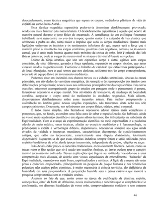 desacoplamento, como técnica magnética que separa os corpos, mediadores plásticos da vida do
espírito na carne ou no Astral. .
        Essa técnica magnética separatória poder-se-ia denominar desdobramento provocado,
sendo-vos mais familiar esta nomenclatura. O desdobramento espontâneo é aquele que ocorre de
maneira natural durante o sono físico do encarnado. À semelhança de um estilingue finamente
trabalhado pelo marceneiro no evo dos tempos, quanto maior é a extensão da tira elástica que
arremessa a pedra ao alto, tanto maior o impulso que solta os corpos mediadores. Quanto mais
lapidados estiverem os instintos e os sentimentos inferiores do ego, menor será a força que o
mantém preso à imantação das cargas contrárias, positivas com negativas, comuns no invólucro
carnal, que é tanto mais intensa quanto mais próximo da crosta do orbe. Isso é oriundo das leis
físicas cósmicas, onde as cargas de mesmo sinal se atraem e de sinal diferente se repelem.
        Diante da força atrativa, que une um específico corpo a outro, agimos com cargas
contrárias, de sinal diferente, gerando a força repelente, separando os corpos visados, que antes
estavam unidos magneticamente. Conforme o trabalho de caridade que estivermos participando e
do local planejado, para o qual temos que nos deslocar, utilizamo-nos do corpo correspondente,
separado do equipo físico do instrumento mediúnico.
        Podemos estar em incursões nos charcos trevos os e cidades umbralinas, abaixo da crosta
planetária, em atividades de varredura energética, de remoção e de recomposição dos irmãos com
deformações perispirituais; nesses casos nos utilizamos principalmente do corpo etérico. Em outras
ocasiões, estaremos acompanhando grupo de estudos em paragens onde o pensamento é perene,
fazendo-se necessário o corpo mental. Nas atividades de transporte, de mudança de localidade
astralina, acopla-se o corpo astral do medianeiro às entidades resgatadas. Mais adiante,
discorreremos detalhadamente sobre essas incursões astrais. Para melhor compreensão e
assimilação no âmbito geral, nessas singelas exposições, não trataremos desta ação nos sete
campos existentes. Doravante, nos referiremos aos corpos físico, etérico, astral e mental.
        É tudo muito simples, não fazendo-se necessário adotar termos mais complexos e
pomposos, que, no fundo, escondem uma falsa aura de saber e especialização, tão habituais ainda
no vosso meio acadêmico científico e em alguns sábios terrenos; tão infreqüentes na sabedoria da
Espiritualidade. Com o avanço da experimentação científica no meio espiritualista e a paulatina
adesão do meio médico, essas técnicas, aliadas ao exercício mediúnico e à fenomenologia, se
predispõem à escrita e verborragia difíceis, dispensáveis, necessárias somente aos egos ainda
eivados de vaidade e interesses mundanos, características decorrentes de condicionamentos
antigos, que estão no inconsciente, caracterizando uma disputa divisionista, totalmente
dispensável. Esquecem-se de que essas técnicas indutivas sempre foram e serão utilizadas pelos
espíritos benfeitores do orbe, desde épocas imemoriais, independente de credos, religiões ou raças.
        Não deveis estar presos a conceitos tradicionais, excessivamente lineares. Assim, como as
traças roem o fino tecido que só é usado em ocasiões festivas, as larvas podem roer o canteiro
mental escassamente cultivado. Novas explicações que fogem ao instituído, levando-vos a uma
compreensão mais dilatada, de acordo com vossas capacidades de entendimento, "baixarão" da
Espiritualidade, tornando-vos mais livres, espiritualizados e místicos. A lição de a mente não estar
presa a conceitos empoeirados, principalmente na pesquisa da psique humana e dos fenômenos
psíquicos não aceitos pelos cientistas, é muito necessária à ciência terrícola, tão deficitária de
humildade em seus pesquisadores. A perquirição humilde será a prima essência que moverá a
pesquisa comprometida com as verdades ocultas.
        Atentem ao fato de que, assim como na época da codificação da doutrina espírita,
começarão a jorrar, da fonte do Altíssimo, novos ensinamentos e conceitos que se completarão e se
confirmarão, em diversas localidades de vosso orbe, comprovadamente verídicos e sem estarem


                                                                                          46
 